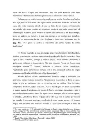 autor do Brazil: People and Institutions, obra das mais notáveis, mais bem
informadas e de mais sadia metodologia das que se têm escrito sobre o Brasil.
Embora com os conhecimentos incompletos que se têm dos alimentos brabos
não seja possível determinar com rigor o valor nutritivo da dieta dos retirantes da
seca, não resta nenhuma dúvida de que se trata de um regime extremamente
carenciado, não sendo possível ao organismo manter-se por muito tempo com tal
alimentação. Ademais, esses recursos silvestres são limitados e, em pouco tempo,
com um exército de raizeiros à sua cata, rareiam e se esgotam por completo.
Baseado em testemunhas locais, conta Ildefonso Albano como na famosa seca de
[pg. 226] 1915 quase se acabou a macambira em certas regiões do sertão
nordestino.71
11. Assim, esgotadas as suas esperanças e reservas alimentares de toda ordem,
iniciam os sertanejos a retirada, despejados do sertão pelo flagelo implacável. Sem
água e sem alimentos, começa o terrível êxodo. Pelas estradas poeirentas e
pedregosas ondulam as intermináveis filas dos retirantes “como se fossem uma
centopéia humana”.72
Homens, mulheres e crianças, todos esqueléticos,
“deformados pelas perturbações tróficas, com a pele enegrecida colada às longas
ossaturas, desfibrados e fétidos pelo efeito da autofagia”.73
Afrânio Peixoto dá-nos impressionante descrição sobre a arrancada dos
retirantes, nestes trágicos momentos: “Queimam-se os espinhos e dá-se ao gado,
cujos beiços se enrijecem com as cicatrizes que os acúleos lhes deixaram,
sangrentos, doloridos, depois calejados... Vai-se buscar água aos poços ou cacimbas
a quatro léguas de distância, em lombo de burro, nos jegues incansáveis. Mas o
cacimbão vai mostrando o fundo. Se o gado morre à míngua, não há mais a esperar,
a retirada... Uma trouxa do que se pode salvar e levar, e com os outros que passam
na estrada, é a mesma amargura, o calvário de mais passos apenas... O homem
esgota tudo em torno para nutrir-se: o cardo, o xique-xique, em beijus; a batata da
71
Em carta escrita em 1915 pelo vigário de Russas, no Ceará, relatando os horrores da seca,
lê-se o seguinte: “As alimentações silvestres estão acabadas, não há mais palmitos nas
várzeas e a pouca macambira que existe é arrancada na chapada do Apodi com quatro léguas
ou mais de distância dessa cidade.” Ildefonso Albano, O Secular Problema do Nordeste, Rio,
1918.
72
Duarte Filho, João, O Sertão e o Centro, 2.ª edição, 1939.
73
Almeida, José Américo de, op. cit.
 