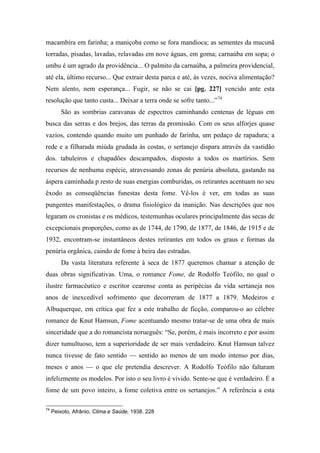 macambira em farinha; a maniçoba como se fora mandioca; as sementes da mucunã
torradas, pisadas, lavadas, relavadas em nove águas, em goma; carnaúba em sopa; o
umbu é um agrado da providência... O palmito da carnaúba, a palmeira providencial,
até ela, último recurso... Que extrair desta parca e até, às vezes, nociva alimentação?
Nem alento, nem esperança... Fugir, se não se cai [pg. 227] vencido ante esta
resolução que tanto custa... Deixar a terra onde se sofre tanto...”74
São as sombrias caravanas de espectros caminhando centenas de léguas em
busca das serras e dos brejos, das terras da promissão. Com os seus alforjes quase
vazios, contendo quando muito um punhado de farinha, um pedaço de rapadura; a
rede e a filharada miúda grudada às costas, o sertanejo dispara através da vastidão
dos. tabuleiros e chapadões descampados, disposto a todos os martírios. Sem
recursos de nenhuma espécie, atravessando zonas de penúria absoluta, gastando na
áspera caminhada p resto de suas energias comburidas, os retirantes acentuam no seu
êxodo as conseqüências funestas desta fome. Vê-los é ver, em todas as suas
pungentes manifestações, o drama fisiológico da inanição. Nas descrições que nos
legaram os cronistas e os médicos, testemunhas oculares principalmente das secas de
excepcionais proporções, como as de 1744, de 1790, de 1877, de 1846, de 1915 e de
1932, encontram-se instantâneos destes retirantes em todos os graus e formas da
penúria orgânica, caindo de fome à beira das estradas.
Da vasta literatura referente à seca de 1877 queremos chamar a atenção de
duas obras significativas. Uma, o romance Fome, de Rodolfo Teófilo, no qual o
ilustre farmacêutico e escritor cearense conta as peripécias da vida sertaneja nos
anos de inexcedível sofrimento que decorreram de 1877 a 1879. Medeiros e
Albuquerque, em crítica que fez a este trabalho de ficção, comparou-o ao célebre
romance de Knut Hamsun, Fome acentuando mesmo tratar-se de uma obra de mais
sinceridade que a do romancista norueguês: “Se, porém, é mais incorreto e por assim
dizer tumultuoso, tem a superioridade de ser mais verdadeiro. Knut Hamsun talvez
nunca tivesse de fato sentido — sentido ao menos de um modo intenso por dias,
meses e anos — o que ele pretendia descrever. A Rodolfo Teófilo não faltaram
infelizmente os modelos. Por isto o seu livro é vivido. Sente-se que é verdadeiro. É a
fome de um povo inteiro, a fome coletiva entre os sertanejos.” A referência a esta
74
Peixoto, Afrânio, Clima e Saúde, 1938. 228
 