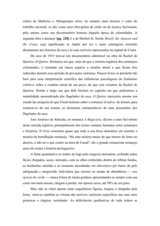 crítica de Medeiros e Albuquerque serve, no entanto, para mostrar o valor do
trabalho nacional, se não como uma obra-prima de estilo ou de técnica ficcionista,
pelo menos como um documentário honesto daquela época de calamidades. A
segunda obra a destacar [pg. 228] é a de Herbert H. Smith, Brazil, the Amazon and
the Coast, cuja significação se impõe por ter o autor estrangeiro assistido
diretamente aos horrores da seca e às suas terríveis repercussões na capital do Ceará.
Da seca de 1915 tem-se um documentário admirável na obra de Rachel de
Queiroz, O Quinze. Romance em que, mais do que a miséria orgânica dos sertanejos
esfomeados, é retratada em traços seguros a miséria moral a que ficam eles
reduzidos durante esse período de privações extremas. Poucos livros se prestarão tão
bem para uma interpretação científica das influências psicológicas do fenômeno
coletivo, sobre a conduta moral de um povo, do que este romance de Rachel de
Queiroz. Donde o largo uso que dele fizemos no capítulo em que analisamos a
mentalidade anormalizada dos flagelados da seca. O Quinze mereceria mesmo um
estudo da categoria do que Freud realizou sobre o romance Gradiva, de Jensen, para
arrancar-se da sua textura os elementos interpretativos de uma psicanálise dos
flagelados da seca.
José Américo de Almeida, no romance A Bagaceira, dá-nos o mais fiel retrato
desta retirada inglória, principalmente dos tristes contatos humanos entre sertanejos
e brejeiros. O livro concentra quase que toda a sua força dramática em mostrar a
miséria da humilhação sertaneja. “Há uma miséria maior do que morrer de fome no
deserto, é não ter o que comer na terra de Canaã”, diz o grande romancista sertanejo
antes de contar a história da bagaceira.
A fome quantitativa se traduz de logo pela magreza aterradora, exibindo todos
fácies chupados, secos, mirrados, com os olhos embutidos dentro de órbitas fundas,
as bochechas sumidas e as ossaturas desenhadas em alto-relevo por baixo da pele
adelgaçada e enegrecida. Indivíduos que mesmo no tempo de abundância — nas
épocas do verde — nunca foram de muita gordura, apresentando-se sempre com sua
carne um tanto enxuta, chegam a perder, nas épocas secas, até 50% de seu peso.
Mas, não se vêem apenas estas esqueléticas figuras, magras e chupadas pela
fome, vêem-se também as vítimas das terríveis carências específicas nas suas mais
grotescas e trágicas variedades. As deficiências qualitativas de toda ordem se
 