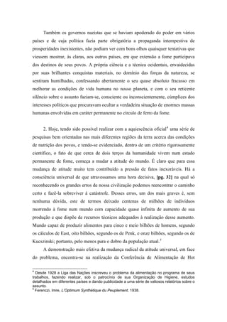 Também os governos nazistas que se haviam apoderado do poder em vários
países e de cuja política fazia parte obrigatória a propaganda intempestiva de
prosperidades inexistentes, não podiam ver com bons olhos quaisquer tentativas que
viessem mostrar, às claras, aos outros países, em que extensão a fome participava
dos destinos de seus povos. A própria ciência e a técnica ocidentais, envaidecidas
por suas brilhantes conquistas materiais, no domínio das forças da natureza, se
sentiram humilhadas, confessando abertamente o seu quase absoluto fracasso em
melhorar as condições de vida humana no nosso planeta, e com o seu reticente
silêncio sobre o assunto faziam-se, consciente ou inconscientemente, cúmplices dos
interesses políticos que procuravam ocultar a verdadeira situação de enormes massas
humanas envolvidas em caráter permanente no círculo de ferro da fome.
2. Hoje, tendo sido possível realizar com a aquiescência oficial4
uma série de
pesquisas bem orientadas nas mais diferentes regiões da terra acerca das condições
de nutrição dos povos, e tendo-se evidenciado, dentro de um critério rigorosamente
científico, o fato de que cerca de dois terços da humanidade vivem num estado
permanente de fome, começa a mudar a atitude do mundo. É claro que para essa
mudança de atitude muito tem contribuído a pressão de fatos inexoráveis. Há a
consciência universal de que atravessamos uma hora decisiva, [pg. 32] na qual só
reconhecendo os grandes erros de nossa civilização podemos reencontrar o caminho
certo e fazê-la sobreviver à catástrofe. Desses erros, um dos mais graves é, sem
nenhuma dúvida, este de termos deixado centenas de milhões de indivíduos
morrendo à fome num mundo com capacidade quase infinita de aumento de sua
produção e que dispõe de recursos técnicos adequados à realização desse aumento.
Mundo capaz de produzir alimentos para cinco e meio bilhões de homens, segundo
os cálculos de East, oito bilhões, segundo os de Penk, e onze bilhões, segundo os de
Kucszinski; portanto, pelo menos para o dobro da população atual.5
A demonstração mais efetiva da mudança radical da atitude universal, em face
do problema, encontra-se na realização da Conferência de Alimentação de Hot
4
Desde 1928 a Liga das Nações inscreveu o problema da alimentação no programa de seus
trabalhos, fazendo realizar, sob o patrocínio de sua Organização de Higiene, estudos
detalhados em diferentes países e dando publicidade a uma série de valiosos relatórios sobre o
assunto.
5
Ferenczi, Imre, L’Optimum Synthétique du Peuplement, 1938.
 