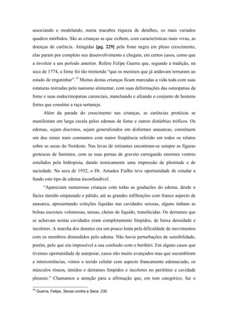 associando e modelando, numa macabra riqueza de detalhes, os mais variados
quadros mórbidos. São as crianças as que exibem, com características mais vivas, as
doenças de carência. Atingidas [pg. 229] pela fome negra em pleno crescimento,
elas param por completo seu desenvolvimento e chegam, em certos casos, como que
a involuir a um período anterior. Refere Felipe Guerra que, segundo a tradição, na
seca de 1774, a fome foi tão tremenda “que os meninos que já andavam tornaram ao
estado de engatinhar”.75
Muitas destas crianças ficam marcadas a vida toda com suas
estaturas mirradas pelo nanismo alimentar, com suas deformações das osteopatias da
fome e suas endocrinopatias carenciais, manchando e afeando o conjunto de homens
fortes que constitui a raça sertaneja.
Além da parada do crescimento nas crianças, as carências protéicas se
manifestam em larga escala pelos edemas de fome e outros distúrbios tróficos. Os
edemas, sejam discretos, sejam generalizados em disformes anasarcas, constituem
um dos sinais mais constantes com maior freqüência referido em todos os relatos
sobre as secas do Nordeste. Nas levas de retirantes encontram-se sempre as figuras
grotescas de famintos, com as suas pernas de graveto carregando enormes ventres
estufados pela hidropisia, dando ironicamente uma impressão de plenitude e de
saciedade. Na seca de 1932, o Dr. Amadeu Fialho teve oportunidade de estudar a
fundo este tipo de edema inconfundível.
“Apareciam numerosas crianças com todas as gradações do edema, desde o
fácies túmido empastado e pálido, até as grandes infiltrações com franco aspecto de
anasarca, apresentando coleções líquidas nas cavidades serosas, alguns tinham as
bolsas escrotais volumosas, tensas, cheias de líquido, translúcidas. Os derrames que
se achavam nestas cavidades eram completamente límpidos, de baixa densidade e
incolores. A marcha dos doentes era um pouco lenta pela dificuldade de movimentos
com os membros distendidos pelo edema. Não havia perturbações de sensibilidade,
porém, pelo que era impossível a sua confusão com o beribéri. Em alguns casos que
tivemos oportunidade de autopsiar, casos não muito avançados mas que sucumbiram
a intercorrências, vimos o tecido celular com aspecto francamente edemaciado, os
músculos róseos, úmidos e derrames límpidos e incolores no peritônio e cavidade
pleurais.” Chamamos a atenção para a afirmação que, em tom categórico, faz o
75
Guerra, Felipe, Secas contra a Seca. 230
 