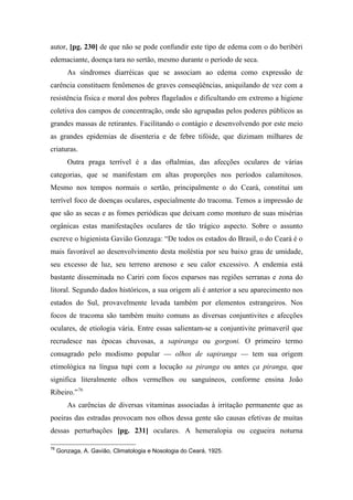 autor, [pg. 230] de que não se pode confundir este tipo de edema com o do beribéri
edemaciante, doença tara no sertão, mesmo durante o período de seca.
As síndromes diarréicas que se associam ao edema como expressão de
carência constituem fenômenos de graves conseqüências, aniquilando de vez com a
resistência física e moral dos pobres flagelados e dificultando em extremo a higiene
coletiva dos campos de concentração, onde são agrupadas pelos poderes públicos as
grandes massas de retirantes. Facilitando o contágio e desenvolvendo por este meio
as grandes epidemias de disenteria e de febre tifóide, que dizimam milhares de
criaturas.
Outra praga terrível é a das oftalmias, das afecções oculares de várias
categorias, que se manifestam em altas proporções nos períodos calamitosos.
Mesmo nos tempos normais o sertão, principalmente o do Ceará, constitui um
terrível foco de doenças oculares, especialmente do tracoma. Temos a impressão de
que são as secas e as fomes periódicas que deixam como monturo de suas misérias
orgânicas estas manifestações oculares de tão trágico aspecto. Sobre o assunto
escreve o higienista Gavião Gonzaga: “De todos os estados do Brasil, o do Ceará é o
mais favorável ao desenvolvimento desta moléstia por seu baixo grau de umidade,
seu excesso de luz, seu terreno arenoso e seu calor excessivo. A endemia está
bastante disseminada no Cariri com focos esparsos nas regiões serranas e zona do
litoral. Segundo dados históricos, a sua origem ali é anterior a seu aparecimento nos
estados do Sul, provavelmente levada também por elementos estrangeiros. Nos
focos de tracoma são também muito comuns as diversas conjuntivites e afecções
oculares, de etiologia vária. Entre essas salientam-se a conjuntivite primaveril que
recrudesce nas épocas chuvosas, a sapiranga ou gorgoni. O primeiro termo
consagrado pelo modismo popular — olhos de sapiranga — tem sua origem
etimológica na língua tupi com a locução sa piranga ou antes ça piranga, que
significa literalmente olhos vermelhos ou sanguíneos, conforme ensina João
Ribeiro.”76
As carências de diversas vitaminas associadas à irritação permanente que as
poeiras das estradas provocam nos olhos dessa gente são causas efetivas de muitas
dessas perturbações [pg. 231] oculares. A hemeralopia ou cegueira noturna
76
Gonzaga, A. Gavião, Climatologia e Nosologia do Ceará, 1925.
 