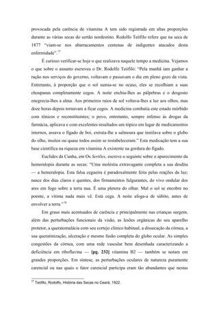 provocada pela carência de vitamina A tem sido registrada em altas proporções
durante as várias secas do sertão nordestino. Rodolfo Teófilo refere que na seca de
1877 “viam-se nos abarracamentos centenas de indigentes atacados desta
enfermidade”.77
É curioso verificar-se hoje o que realizava naquele tempo a medicina. Vejamos
o que sobre o assunto escreveu o Dr. Rodolfo Teófilo: “Pela manhã iam ganhar a
ração nos serviços do governo, voltavam e passavam o dia em pleno gozo da vista.
Entretanto, à proporção que o sol sumia-se no ocaso, eles se recolhiam a suas
choupanas completamente cegos. A noite enchia-lhes as pálpebras e o desgosto
enegrecia-lhes a alma. Aos primeiros raios de sol voltava-lhes a luz aos olhos, mas
doze horas depois tornavam a ficar cegos. A medicina combatia este estado mórbido
com tônicos e reconstituintes; o povo, entretanto, sempre infenso às drogas da
farmácia, aplicava e com excelentes resultados um tópico em lugar de medicamentos
internos, assava o fígado de boi, extraía-lhe a salmoura que instilava sobre o globo
do olho, muitos ou quase todos assim se restabeleceram.” Esta medicação tem a sua
base científica na riqueza em vitamina A existente na gordura do fígado.
Euclides da Cunha, em Os Sertões, escreve o seguinte sobre o aparecimento da
hemeralopia durante as secas: “Uma moléstia extravagante completa a sua desdita
— a hemeralopia. Esta falsa cegueira é paradoxalmente feita pelas reações da luz;
nasce dos dias claros e quentes, dos firmamentos fulgurantes, do vivo ondular dos
ares em fogo sobre a terra nua. É uma pletora do olhar. Mal o sol se encobre no
poente, a vítima nada mais vê. Está cega. A noite afoga-a de súbito, antes de
envolver a terra.”78
Em graus mais acentuados de carência e principalmente nas crianças surgem,
além das perturbações funcionais da visão, as lesões orgânicas do seu aparelho
protetor, a queratomalácia com seu cortejo clínico habitual, a dissecação da córnea, a
sua queratinização, ulceração e mesmo fusão completa do globo ocular. As simples
congestões da córnea, com uma rede vascular bem desenhada caracterizando a
deficiência em riboflavina — [pg. 232] vitamina B2 — também se notam em
grandes proporções. Em síntese, as perturbações oculares de natureza puramente
carencial ou nas quais o fator carencial participa eram tão abundantes que nestas
77
Teófilo, Rodolfo, História das Secas no Ceará, 1922.
 