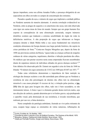 épocas impunham, como nos afirma Amadeu Fialho, a presença obrigatória de um
especialista em olhos em todos os campos de concentração dos retirantes.
Passada a quadra da seca, o número de cegos que imploram a caridade pública
no Nordeste aumenta de maneira alarmante. A estreita correlação evidenciável no
Nordeste, entre as pragas de cegueira e os cataclismos das secas, tem sido observada
com rigor em outras áreas de fome do mundo. Sempre que um grupo humano fica
exposto às conseqüências de uma alimentação carenciada, surgem inúmeros
distúrbios oculares que traduzem a extrema sensibilidade do órgão da visão às
deficiências nutritivas. A alta proporção de cegos que infestavam os burgos
europeus durante a Idade Média tinha a sua causa fundamental nas miseráveis
condições alimentares da Europa durante esse largo período histórico, tão sujeito às
crises periódicas de fome.79
Conta-nos Sergius Morgulius que, depois da fome de
1898 nas províncias centrais da Rússia, “quase todas as crianças sofriam de erupções
cutâneas de várias categorias, raquitismos, diarréias e infecção purulenta dos olhos.
Os médicos que iam prestar socorros nesta zonas empestadas ficavam assombrados
diante do espantoso número de indivíduos afetados de graves doenças oculares”.80
Fato idêntico foi observado pelo Dr. Emmet em seguida à crise de fome de 1848 na
Irlanda: “O número de cegos aumentou de 13.812 em 1849 para 45.847 em 1851.”81
Todas estas referências demonstram a importância do fator nutrição na
etiologia das doenças oculares e nos dão autoridade para afirmar que no Nordeste a
existência de uma alta percentagem de doentes dos olhos tem na alimentação
miserável a sua causa principal. O excesso de luz, a irritação pelas poeiras, a [pg.
233] falta de água para lavagem dos olhos, tudo isto é bem secundário, se não
inteiramente inócuo. A fome é que é o elemento gerador destes terríveis males, seja
nas afecções de carência, quando determina por si só lesões graves, seja predispondo
o aparelho visual, pela diminuição de sua resistência, à invasão microbiana, que
realizará, por sua vez, a faina destrutiva.
Neste compêndio de patologia ambulante, ilustrado ao vivo pelos retirantes da
seca, ocupam largo espaço as estomatites de várias naturezas, inflamações de
78
Cunha, Euclides da, Os Sertões, 1902.
79
Consulte-se sobre o assunto o livro de Walford Cornelius, The Famines of the World, 1878.
80
Morgulius, Sergius, Fasting and Under-Nutrition, Nova Iorque, 1923.
81
Citado por Parmalle Prentice, Hunger and History, Nova Iorque, 1939.
 