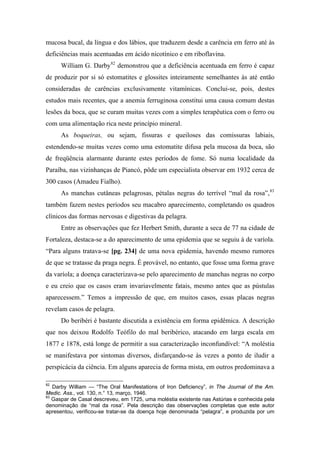 mucosa bucal, da língua e dos lábios, que traduzem desde a carência em ferro até às
deficiências mais acentuadas em ácido nicotínico e em riboflavina.
William G. Darby82
demonstrou que a deficiência acentuada em ferro é capaz
de produzir por si só estomatites e glossites inteiramente semelhantes às até então
consideradas de carências exclusivamente vitamínicas. Conclui-se, pois, destes
estudos mais recentes, que a anemia ferruginosa constitui uma causa comum destas
lesões da boca, que se curam muitas vezes com a simples terapêutica com o ferro ou
com uma alimentação rica neste princípio mineral.
As boqueiras, ou sejam, fissuras e queiloses das comissuras labiais,
estendendo-se muitas vezes como uma estomatite difusa pela mucosa da boca, são
de freqüência alarmante durante estes períodos de fome. Só numa localidade da
Paraíba, nas vizinhanças de Piancó, pôde um especialista observar em 1932 cerca de
300 casos (Amadeu Fialho).
As manchas cutâneas pelagrosas, pétalas negras do terrível “mal da rosa”,83
também fazem nestes períodos seu macabro aparecimento, completando os quadros
clínicos das formas nervosas e digestivas da pelagra.
Entre as observações que fez Herbert Smith, durante a seca de 77 na cidade de
Fortaleza, destaca-se a do aparecimento de uma epidemia que se seguiu à de varíola.
“Para alguns tratava-se [pg. 234] de uma nova epidemia, havendo mesmo rumores
de que se tratasse da praga negra. É provável, no entanto, que fosse uma forma grave
da varíola; a doença caracterizava-se pelo aparecimento de manchas negras no corpo
e eu creio que os casos eram invariavelmente fatais, mesmo antes que as pústulas
aparecessem.” Temos a impressão de que, em muitos casos, essas placas negras
revelam casos de pelagra.
Do beribéri é bastante discutida a existência em forma epidêmica. A descrição
que nos deixou Rodolfo Teófilo do mal beribérico, atacando em larga escala em
1877 e 1878, está longe de permitir a sua caracterização inconfundível: “A moléstia
se manifestava por sintomas diversos, disfarçando-se às vezes a ponto de iludir a
perspicácia da ciência. Em alguns aparecia de forma mista, em outros predominava a
82
Darby William — “The Oral Manifestations of Iron Deficiency”, in The Journal of the Am.
Medic. Ass., vol. 130, n.° 13, março, 1946.
83
Gaspar de Casal descreveu, em 1725, uma moléstia existente nas Astúrias e conhecida pela
denominação de “mal da rosa”. Pela descrição das observações completas que este autor
apresentou, verificou-se tratar-se da doença hoje denominada “pelagra”, e produzida por um
 