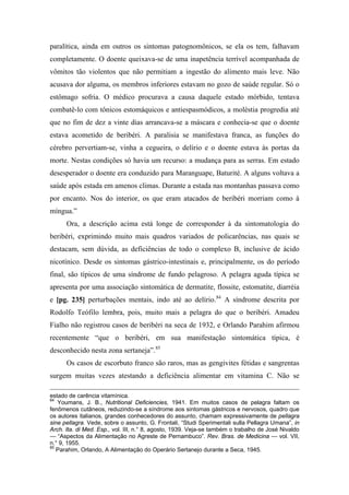 paralítica, ainda em outros os sintomas patognomônicos, se ela os tem, falhavam
completamente. O doente queixava-se de uma inapetência terrível acompanhada de
vômitos tão violentos que não permitiam a ingestão do alimento mais leve. Não
acusava dor alguma, os membros inferiores estavam no gozo de saúde regular. Só o
estômago sofria. O médico procurava a causa daquele estado mórbido, tentava
combatê-lo com tônicos estomáquicos e antiespasmódicos, a moléstia progredia até
que no fim de dez a vinte dias arrancava-se a máscara e conhecia-se que o doente
estava acometido de beribéri. A paralisia se manifestava franca, as funções do
cérebro pervertiam-se, vinha a cegueira, o delírio e o doente estava às portas da
morte. Nestas condições só havia um recurso: a mudança para as serras. Em estado
desesperador o doente era conduzido para Maranguape, Baturité. A alguns voltava a
saúde após estada em amenos climas. Durante a estada nas montanhas passava como
por encanto. Nos do interior, os que eram atacados de beribéri morriam como à
míngua.”
Ora, a descrição acima está longe de corresponder à da sintomatologia do
beribéri, exprimindo muito mais quadros variados de policarências, nas quais se
destacam, sem dúvida, as deficiências de todo o complexo B, inclusive de ácido
nicotínico. Desde os sintomas gástrico-intestinais e, principalmente, os do período
final, são típicos de uma síndrome de fundo pelagroso. A pelagra aguda típica se
apresenta por uma associação sintomática de dermatite, flossite, estomatite, diarréia
e [pg. 235] perturbações mentais, indo até ao delírio.84
A síndrome descrita por
Rodolfo Teófilo lembra, pois, muito mais a pelagra do que o beribéri. Amadeu
Fialho não registrou casos de beribéri na seca de 1932, e Orlando Parahim afirmou
recentemente “que o beribéri, em sua manifestação sintomática típica, é
desconhecido nesta zona sertaneja”.85
Os casos de escorbuto franco são raros, mas as gengivites fétidas e sangrentas
surgem muitas vezes atestando a deficiência alimentar em vitamina C. Não se
estado de carência vitamínica.
84
Youmans, J. B., Nutritional Deficiencies, 1941. Em muitos casos de pelagra faltam os
fenômenos cutâneos, reduzindo-se a síndrome aos sintomas gástricos e nervosos, quadro que
os autores italianos, grandes conhecedores do assunto, chamam expressivamente de pellagra
sine pellagra. Vede, sobre o assunto, G. Frontali, “Studi Sperimentali sulla Pellagra Umana”, in
Arch. Ita. di Med. Esp., vol. III, n.° 8, agosto, 1939. Veja-se também o trabalho de José Nivaldo
— “Aspectos da Alimentação no Agreste de Pernambuco”. Rev. Bras. de Medicina — vol. VII,
n.° 9, 1955.
85
Parahim, Orlando, A Alimentação do Operário Sertanejo durante a Seca, 1945.
 