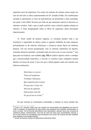 registram casos de raquitismo. Em exame de centenas de crianças nunca surgiu um
caso do mal ante os olhos experimentados do Dr. Amadeu Fialho. Em combinações
variadas se apresentam os casos de policarências, de desnutrição a mais acentuada,
nos quais é bem difícil discernir por falta de que elementos nutritivos decorrem os
sintomas variados. Tudo o que se pode concluir é que a miséria orgânica atingiu ao
máximo. A fome desagregando todas as fibras do organismo numa devastação
impressionante.
12. Neste estado de penúria orgânica, os retirantes perdem toda a sua
resistência e capacidade de defesa contra os agentes mórbidos de toda categoria,
principalmente os de natureza infectuosa, e tornam-se presas fáceis de inúmeras
doenças. Em sua incerta peregrinação, sem os menores rudimentos de higiene,
comendo alimentos poluídos e poluindo tudo em torno com os seus excretas,86
sem
água para sua limpeza, sem cuidados [pg. 236] de espécie alguma contra o contágio
que a promiscuidade intensifica, a retirada se constitui numa verdadeira marcha
fúnebre em busca da morte. É por isto que o bardo popular canta esta marcha com
dolorosa melancolia:.
Marchemos a encarar
Trinta mil epidemias
Frialdade, hidropisia,
Que ninguém pode escapar.
Os que para o brejo vão
Morrem de epidemia
Sofrem fome todo dia
Os que ficam no sertão.87
Os que resistem às extenuantes caminhadas e chegam às terras úmidas dos
86
Conta o Dr. Amadeu Fialho que nos campos de concentração dos flagelados da seca de
1932 os doentes de disenterias de toda ordem que pululavam aos milhares contaminavam a
tudo e a todos: “As sín-dromes disentéricas eram abundantes, doentes havia que, privados de
vasilhame próprio, enfraquecidos, nem fora de casa iam para suas necessidades naturais, e
era no solo mesmo de sua palhoça onde esvoaçava uma nuvem de moscas que eles expeliam
suas dejeções muco-sangüinolentas.”
87
Versos de Nicandro Nunes do Nascimento e Bernardo Vieira
 