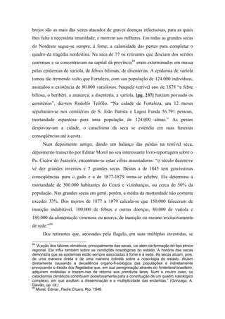 brejos são as mais das vezes atacados de graves doenças infectuosas, para as quais
lhes falta a necessária imunidade, e morrem aos milhares. Em todas as grandes secas
do Nordeste segue-se sempre, à fome; a calamidade das pestes para completar o
quadro da tragédia nordestina. Na seca de 77 os retirantes que desciam dos sertões
cearenses e se concentravam na capital da província88
eram exterminados em massa
pelas epidemias de varíola, de febres biliosas, de disenterias. A epidemia de varíola
tomou tão tremendo vulto que Fortaleza, com sua população de 124.000 indivíduos,
assinalou a existência de 80.000 variolosos. Naquele terrível ano de 1878 “a febre
biliosa, o beribéri, a anasarca, a disenteria, a varíola, [pg. 237] haviam povoado os
cemitérios”, diz-nos Rodolfo Teófilo. “Na cidade de Fortaleza, em 12 meses
sepultaram-se nos cemitérios de S. João Batista e Lagoa Funda 56.791 pessoas,
mortandade espantosa para uma população de 124.000 almas.” As pestes
despovoavam a cidade, o cataclismo da seca se estendia em suas funestas
conseqüências até à costa.
Num depoimento antigo, dando um balanço das perdas na terrível seca,
depoimento transcrito por Edmar Morel no seu interessante livro-reportagem sobre o
Pe. Cícero do Juazeiro, encontram-se estas cifras assustadoras: “o século dezenove
vê dez grandes invernos e 7 grandes secas. Destas a de 1845 tem gravíssimas
conseqüências para o gado e a de 1877-1879 torna-se célebre. Ela determina a
mortandade de 500.000 habitantes do Ceará e vizinhanças, ou cerca de 50% da
população. Nas grandes secas em geral, porém, a média da mortandade não costuma
exceder 33%. Dos mortos de 1877 a 1879 calcula-se que 150.000 faleceram de
inanição indubitável, 100.000 de febres e outras doenças, 80.000 de varíola e
180.000 da alimentação venenosa ou nociva, de inanição ou mesmo exclusivamente
de sede.”89
Dos retirantes que, acossados pelo flagelo, em suas múltiplas investidas, se
88
“A ação dos fatores climáticos, principalmente das secas, vai além da formação do tipo étnico
regional. Ela influi também sobre as condições nosológicas do estado. A história das secas
demonstra que as epidemias estão sempre associadas à fome e à sede. As secas atuam, pois,
de uma maneira direta e de uma maneira indireta sobre a noso-logia do estado. Atuam
diretamente causando a decadência organo-fi-siológica das populações e indiretamente
provocando o êxodo dos flagelados que, em sua peregrinação através do hinterland brasileiro,
adquirem moléstias e trazem-nas de retorno aos primitivos lares. Num e noutro caso, os
cataclismos climáticos contribuem poderosamente para a constituição de um quadro nasológico
complexo, em que avultam a disseminação e a multiplicidade das endemias.” (Gonzaga, A.
Gavião, op. cit.)
89
Morel. Edmar. Padre Cícero, Rio, 1946.
 