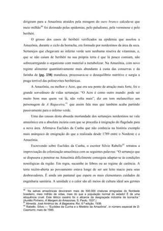 dirigiram para a Amazônia atraídos pela miragem do ouro branco calcula-se que
meio milhão90
foi dizimado pelas epidemias, pelo paludismo, pela verminose e pelo
beribéri.
O grosso dos casos de beribéri verificados na epidemia que assolou a
Amazônia, durante o ciclo da borracha, era formado por nordestinos da área da seca.
Sertanejos que chegavam ao inferno verde sem nenhuma reserva de vitaminas, e,
que se não caíam de beribéri na sua própria terra é que lá pouco comiam, não
sobrecarregando o organismo com material a metabolizar. Na Amazônia, com novo
regime alimentar quantitativamente mais abundante à custa das conservas e da
farinha de [pg. 238] mandioca, processava-se o desequilíbrio nutritivo e surgia a
praga terrível das polinevrites beribéricas.
A Amazônia, ou melhor o Acre, que era seu ponto de atração mais forte, foi o
grande sorvedouro de vidas sertanejas: “O Acre é como outro mundo: pode ser
muito bom mas quem vai lá, não volta mais”, diz em tom melancólico um
personagem de A Bagaceira,91
que assim fala mas que também acaba partindo
passivamente para o inferno verde.
Uma das causas desta absurda mortandade dos sertanejos nordestinos no vale
amazônico era a absoluta incúria com que se procedia à imigração do flagelado para
a nova área. Afirmava Euclides da Cunha que não conhecia na história exemplo
mais anárquico de emigração do que a realizada desde 1789 entre o Nordeste e a
Amazônia.
Escrevendo sobre Euclides da Cunha, o escritor Silvio Rabello92
retratou a
improvisação da colonização amazônica com as seguintes palavras: “O sertanejo que
se dispusera a penetrar na Amazônia dificilmente conseguia adaptar-se às condições
nosológicas da região. Em regra, sucumbe às febres ou ao regime de carência. A
terra recém-aberta ao povoamento estava longe de ser um leito macio para seus
desbravadores. É ainda um pantanal que espera os mais elementares cuidados de
engenharia sanitária. A umidade e o calor são ali meios de cultura ideal aos germes
90
“As selvas amazônicas devoraram mais de 500.000 criaturas emigradas do Nordeste
brasileiro, meio milhão de vidas, mais do que a população normal do estado! É de uma
eloquência cruel. Este tétrico ossário foi o alicerce da desgraçada indústria da borracha.”
(Aurélio Pinheiro, A Margem do Amazonas, S. Paulo, 1937.)
91
Almeida. José Américo de. A Bagaceira. Rio. 6.ª edição, 1936.
92
Rabello. Sílvio — “Euclides da Cunha e o Mistério da Amazônia”, in número especial de D.
Casmurro, maio de 1946.
 