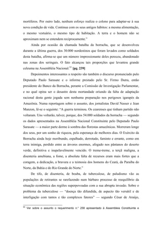 mortíferos. Por outro lado, nenhum esforço realiza o colono para adaptar-se à sua
nova condição de vida. Continua com os seus antigos hábitos: a mesma alimentação,
o mesmo vestuário, o mesmo tipo de habitação. A terra e o homem não se
aproximam nem se entendem reciprocamente.”
Ainda por ocasião da chamada batalha da borracha, que se desenvolveu
durante a última guerra, dos 30.000 nordestinos que foram levados como soldados
desta batalha, afirma-se que um número impressionante deles pereceu, abandonado
nas zonas dos seringais. O fato alcançou tais proporções que levantou grande
celeuma na Assembléia Nacional.93
[pg. 239]
Depoimentos interessantes a respeito são também o discurso pronunciado pulo
Deputado Paulo Sarasate e o informe prestado pelo Sr. Firmo Dutra, então
presidente do Banco da Borracha, perante a Comissão de Investigação Parlamentar,
e no qual opina ser o desastre desta mortandade oriundo da falta de adaptação
racional desta gente jogada sem nenhuma preparação nos perigosos igarapés da
Amazônia. Numa reportagem sobre o assunto, dos jornalistas David Nasser e Jean
Manzon, lê-se o seguinte: “A guerra terminou. Os cearenses que tinham partido não
voltaram. Uns voltarão, talvez, porque, dos 54.000 soldados da borracha — segundo
os dados apresentados na Assembléia Nacional Constituinte pelo Deputado Paulo
Sarasate — a maior parte dorme à sombra das florestas amazônicas. Morreram longe
dos seus, por um sonho de riqueza, pela esperança de melhores dias. O Exército da
Borracha ainda hoje moribundo, espalhado, derrotado, faminto e errante, como em
terra inimiga, perdido entre as árvores enormes, afogado nos pântanos do deserto
verde, definitiva e inapelavelmente vencido. O treme-treme, a terçã maligna, a
disenteria amebiana, a fome, a absoluta falta de recursos eram mais fortes que a
coragem, a dedicação, a bravura e a teimosia dos homens do Ceará, da Paraíba do
Norte, da Bahia e do Rio Grande do Norte.”
De tifo, de disenteria, de bouba, de tuberculose, de paludismo vão as
populações de retirantes se rarefazendo num bárbaro processo de reequilíbrio da
situação econômica das regiões superpovoadas com a sua abrupta invasão. Sobre o
problema da tuberculose — “doença tão difundida, de aspecto tão versátil e de
interligação com tantos e tão complexos fatores” — segundo César de Araújo,
93
Ver sobre o assunto o requerimento n.° 258 apresentado à Assembleia Constituinte e
 