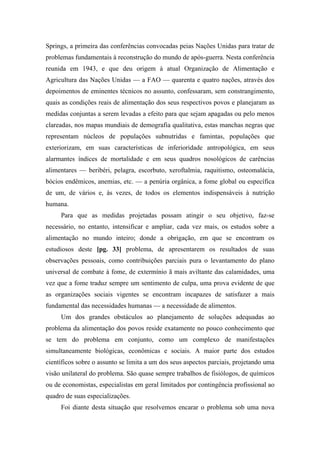 Springs, a primeira das conferências convocadas peias Nações Unidas para tratar de
problemas fundamentais à reconstrução do mundo de após-guerra. Nesta conferência
reunida em 1943, e que deu origem à atual Organização de Alimentação e
Agricultura das Nações Unidas — a FAO — quarenta e quatro nações, através dos
depoimentos de eminentes técnicos no assunto, confessaram, sem constrangimento,
quais as condições reais de alimentação dos seus respectivos povos e planejaram as
medidas conjuntas a serem levadas a efeito para que sejam apagadas ou pelo menos
clareadas, nos mapas mundiais de demografia qualitativa, estas manchas negras que
representam núcleos de populações subnutridas e famintas, populações que
exteriorizam, em suas características de inferioridade antropológica, em seus
alarmantes índices de mortalidade e em seus quadros nosológicos de carências
alimentares — beribéri, pelagra, escorbuto, xeroftalmia, raquitismo, osteomalácia,
bócios endêmicos, anemias, etc. — a penúria orgânica, a fome global ou específica
de um, de vários e, às vezes, de todos os elementos indispensáveis à nutrição
humana.
Para que as medidas projetadas possam atingir o seu objetivo, faz-se
necessário, no entanto, intensificar e ampliar, cada vez mais, os estudos sobre a
alimentação no mundo inteiro; donde a obrigação, em que se encontram os
estudiosos deste [pg. 33] problema, de apresentarem os resultados de suas
observações pessoais, como contribuições parciais pura o levantamento do plano
universal de combate à fome, de extermínio ã mais aviltante das calamidades, uma
vez que a fome traduz sempre um sentimento de culpa, uma prova evidente de que
as organizações sociais vigentes se encontram incapazes de satisfazer a mais
fundamental das necessidades humanas — a necessidade de alimentos.
Um dos grandes obstáculos ao planejamento de soluções adequadas ao
problema da alimentação dos povos reside exatamente no pouco conhecimento que
se tem do problema em conjunto, como um complexo de manifestações
simultaneamente biológicas, econômicas e sociais. A maior parte dos estudos
científicos sobre o assunto se limita a um dos seus aspectos parciais, projetando uma
visão unilateral do problema. São quase sempre trabalhos de fisiólogos, de químicos
ou de economistas, especialistas em geral limitados por contingência profissional ao
quadro de suas especializações.
Foi diante desta situação que resolvemos encarar o problema sob uma nova
 