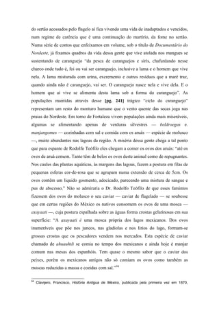 do sertão acossados pelo flagelo aí fica vivendo uma vida de inadaptados e vencidos,
num regime de carência que é uma continuação do martírio, da fome no sertão.
Numa série de contos que enfeixamos em volume, sob o título de Documentário do
Nordeste, já fixamos quadros da vida dessa gente que vive atolada nos mangues se
sustentando de caranguejo “da pesca de caranguejos e siris, chafurdando nesse
charco onde tudo é, foi ou vai ser caranguejo, inclusive a lama e o homem que vive
nela. A lama misturada com urina, excremento e outros resíduos que a maré traz,
quando ainda não é caranguejo, vai ser. O caranguejo nasce nela e vive dela. E o
homem que aí vive se alimenta desta lama sob a forma do caranguejo”. As
populações mantidas através desse [pg. 241] trágico “ciclo do caranguejo”
representam um resto do monturo humano que o vento quente das secas joga nas
praias do Nordeste. Em torno de Fortaleza vivem populações ainda mais miseráveis,
algumas se alimentando apenas de verduras silvestres — beldroegas e.
manjangomes — cozinhadas com sal e comida com os aruás — espécie de molusco
—, muito abundantes nas lagoas da região. A miséria dessa gente chega a tal ponto
que para espanto de Rodolfo Teófilo eles chegam a comer os ovos dos aruás: “até os
ovos de aruá comem. Tanto têm de belos os ovos deste animal como de repugnantes.
Nos caules das plantas aquáticas, às margens das lagoas, fazem a postura em filas de
pequenas esferas cor-de-rosa que se agrupam numa extensão de cerca de 5cm. Os
ovos contêm um líquido gosmento, adocicado, parecendo uma mistura de sangue e
pus de abscesso.” Não se admiraria o Dr. Rodolfo Teófilo de que esses famintos
fizessem dos ovos do molusco o seu caviar — caviar de flagelado — se soubesse
que em certas regiões do México os nativos consomem os ovos de uma mosca —
axayaati —, cuja postura espalhada sobre as águas forma crostas gelatinosas em sua
superfície: “A axayaati é uma mosca própria dos lagos mexicanos. Dos ovos
inumeráveis que põe nos juncos, nas gladíolas e nos lírios do lago, formam-se
grossas crostas que os pescadores vendem nos mercados. Esta espécie de caviar
chamado de ahuauhtli se comia no tempo dos mexicanos e ainda hoje é manjar
comum nas mesas dos espanhóis. Tem quase o mesmo sabor que o caviar dos
peixes, porém os mexicanos antigos não só comiam os ovos como também as
moscas reduzidas a massa e cozidas com sal.”94
94
Clavijero, Francisco, História Antigua de México, publicada pela primeira vez em 1870,
 