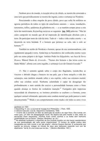 Nenhum povo do mundo, à exceção talvez do chinês, se mostra tão enraizado a
uma terra que periodicamente se mostra tão ingrata, como o sertanejo ao Nordeste.
Perscrutando a alma singular do povo chinês, povo que sofre há milênios as
agruras periódicas de todos os tipos de cataclismos naturais — secas, inundações,
terremotos, tufões, epidemias de gafanhotos etc. — e se mantém sempre preso a esta
terra tão martirizante, Keyserling escreveu as seguintes [pg. 242] palavras: “Não há
outro camponês no mundo que dê tal impressão de identificação absoluta com a
terra. De participar tanto da vida da terra. Tudo aí — toda a vida e toda a morte — se
desenrola na terra herdada. É o homem que pertence ao solo, não o solo ao
homem.”95
Também no sertão do Nordeste o homem, apesar do seu seminomadismo, está
rigidamente apegado à terra. Ainda hoje os fazendeiros são conhecidos muitas vezes
pelo seu nome próprio e do lugar: Antônio Pedro tio Salgadinho, seu Juca de Serra
Branca, Manoel Basto do Arvoredo... “Nomes dos homens e das terras como na
Idade Média”, afirma com certo orgulho, o sertanejo Luiz da Câmara Cascudo.96
13. Não é somente agindo sobre o corpo dos flagelados, roendo-lhes as
vísceras e abrindo chagas e buracos na sua pele, que a fome aniquila a vida dos
sertanejos, mas também atuando sobre o seu espírito, sobre sua estrutura mental,
sobre sua conduta social. Nenhuma calamidade é capaz de desagregar tão
profundamente e num sentido tão nocivo a personalidade humana como a fome
quando alcança os limites da verdadeira inanição.97
Fustigados pela imperiosa
necessidade de alimentar-se, os instintos primários se exaltam e o homem, como
qualquer animal esfomeado, apresenta uma conduta mental que pode parecer a mais
desconcertante.98
Muda o seu comportamento como muda o de todos os seres vivos
reeditada em 1944.
95
Keyserling, H. von, Le journal de Voyage d’un Philosophe — Paris, 1935.
96
Câmara Cascudo, Luiz da, Vaqueiros e Cantadores, 1939.
97
“A fome não é somente um fator de destruição da saúde e do vigor físico. Ela é ainda, em
maior grau, um fator de desagregação moral. Na áspera luta para manter a vida, todos os
escrúpulos ficam esquecidos. Vizinhos ficam contra vizinhos e os fortes sem nenhuma
contemplação com os fracos.” (Sergius. Morgulius, op. cit.)
98
No sertanejo nordestino o imprevisto de sua conduta constitui um dos traços característicos
de sua personalidade até certo ponto impene-trável: “O homem do sertão pratica atos
inesperados por todo mundo e por ele próprio”, informa Gustavo Barroso. E acrescenta que
quando se procura, indagar os móveis de seus atos delituosos responde num tom de
abatimento: “sei lá, foi uma coisa que me deu...” (Heróis e Bandidos, 1931.)
 