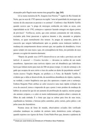 alcançados pelo flagelo nesta mesma área geográfica. [pg. 243]
Lê-se numa memória do Pe. Joaquim José Pereira,99
vigário do Rio Grande do
Norte, que na seca de 1792 apareceu na região “uma tal quantidade de morcegos que
mesmo de dia atacavam as pessoas e os animais”. Confirma o fato Rodolfo Teófilo
quando escreve que “a praga de morcegos conhecida em todas as secas, com
especialidade na de 1792, começava a aparecer fazendo estragos em alguns pontos
da província”. Verifica-se, assim, que estes animais comumente de vida noturna,
excitados pela fome passavam a agitar-se durante o dia, atacando os próprios
homens, os quais normalmente eles temem. As pragas de serpentes, pestes de
cascavéis que surgem habitualmente após as grandes secas traduzem também a
mudança de comportamento desses animais que, nas quadras de abundância, vivem
quase sempre em suas tocas e que, em conseqüência da fome, nos períodos de seca
passam a se agitar de maneira alarmante.
“Depois da grande seca (1877) desenvolveu-se em toda a província um mal
terrível. A cascavel — Crotalos horridos — devastou os sertões de um modo
assombroso. Apareciam estes terríveis répteis com tal abundância que indivíduos
havia que tinham morto para mais de 500 em pouco tempo. A vida do sertanejo e do
gado que escapou da seca corria o risco de acabar ao dente do peçonhento animal.”
Assim escreve Virgílio Brígido, no prefácio a A Fome, de Rodolfo Teófilo. É
evidente que a idéia aí desenvolvida, da assombrosa abundância de répteis, exprime,
na verdade, a maior freqüência com que eles aparecem e topam com o sertanejo.
Embora Roquette Pinto atribua ao calor excessivo uma mais rápida evolução nos
ovos da cascavel, temos a impressão de que a peste é mais produto da mudança de
hábitos do animal do que de um aumento de proliferação da espécie, mesmo porque
são animais ovíparos, e o calor só muito indiretamente poderia afetar o número de
filhos de cada ninhada. É a fome que joga as cobras para fora de suas tocas,
espalhando-as famintas e furiosas pelos caminhos, pelos currais, pelos pátios e até
pelas casas dos fazendeiros.
Noutras áreas de fome do mundo, observadores avisados têm verificado
estranhas mudanças na conduta de animais tanto domésticos como selvagens,
quando expostos aos rigores da fome. Conta Pedro-Pons que, durante a epidemia de
99
Citado por José Américo de Almeida em A Paraíba e Seus Problemas.
 