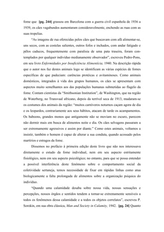 fome que [pg. 244] grassou em Barcelona com a guerra civil espanhola de 1936 a
1939, os cães vagabundos aumentaram consideravelmente, enchendo as ruas com as
suas tropelias.
“As imagens de rua oferecidas pelos cães que buscavam com afã alimentar-se,
uns secos, com as costelas salientes, outros fofos e inchados, com andar fatigado e
pêlos caducos, frequentemente com paralisia de uma pata traseira, foram con-
templados por qualquer indivíduo medianamente observador”, escreveu Pedro-Pons,
em seu livro Enfermidades por Insuficiência Alimentícia, 1940. Na descrição rápida
que o autor nos faz destes animais logo se identificam as várias espécies de fomes
específicas de que padeciam: carências protéicas e avitaminoses. Como animais
domésticos, integrados à vida dos grupos humanos, os cães se apresentam com
aspectos muito semelhantes aos das populações humanas submetidas ao flagelo da
fome. Contam cientistas da “Smithsonian Institution”, de Washington, que na região
de Waterberg, no Transvaal africano, depois da terrível seca de 1913, mudaram-se
os costumes dos animais da região: “muitos carnívoros noturnos caçam agora de dia
e os leopardos, contrariamente aos seus hábitos, atacam de tarde os acampamentos.
Os baboons, grandes monos que antigamente não se moviam no escuro, parecem
não dormir mais em busca de alimentos noite e dia. Os cães selvagens passaram a
ser extremamente agressivos e assim por diante.” Como estes animais, voltamos a
insistir, também o homem é capaz de alterar a sua conduta, quando acossado pelos
martírios e estragos da fome.
Dissemos no prefácio à primeira edição deste livro que não nos interessava
diretamente o estudo da fome individual, nem em seu aspecto estritamente
fisiológico, nem em seu aspecto psicológico; no entanto, para que se possa entender
a possível interferência deste fenômeno sobre o comportamento social da
coletividade sertaneja, temos necessidade de fixar em rápidas linhas como atua
biologicamente a falta prolongada de alimentos sobre a organização psíquica do
indivíduo.
“Quando uma calamidade desaba sobre nossa vida, nossas sensações e
percepções, nossos órgãos e sentidos tendem a tornar-se extremamente sensíveis a
todos os fenômenos dessa calamidade e a todos os objetos correlatos”, escreveu P.
Sorokin, em sua obra clássica, Man and Society in Calamity, 1942. [pg. 24] Quanto
 