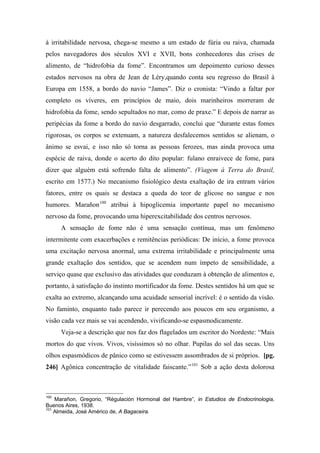 à irritabilidade nervosa, chega-se mesmo a um estado de fúria ou raiva, chamada
pelos navegadores dos séculos XVI e XVII, bons conhecedores das crises de
alimento, de “hidrofobia da fome”. Encontramos um depoimento curioso desses
estados nervosos na obra de Jean de Léry,quando conta seu regresso do Brasil à
Europa em 1558, a bordo do navio “James”. Diz o cronista: “Vindo a faltar por
completo os víveres, em princípios de maio, dois marinheiros morreram de
hidrofobia da fome, sendo sepultados no mar, como de praxe.” E depois de narrar as
peripécias da fome a bordo do navio desgarrado, conclui que “durante estas fomes
rigorosas, os corpos se extenuam, a natureza desfalecemos sentidos se alienam, o
ânimo se esvai, e isso não só torna as pessoas ferozes, mas ainda provoca uma
espécie de raiva, donde o acerto do dito popular: fulano enraivece de fome, para
dizer que alguém está sofrendo falta de alimento”. (Viagem à Terra do Brasil,
escrito em 1577.) No mecanismo fisiológico desta exaltação de ira entram vários
fatores, entre os quais se destaca a queda do teor de glicose no sangue e nos
humores. Marañon100
atribui à hipoglicemia importante papel no mecanismo
nervoso da fome, provocando uma hiperexcitabilidade dos centros nervosos.
A sensação de fome não é uma sensação contínua, mas um fenômeno
intermitente com exacerbações e remitências periódicas: De início, a fome provoca
uma excitação nervosa anormal, uma extrema irritabilidade e principalmente uma
grande exaltação dos sentidos, que se acendem num ímpeto de sensibilidade, a
serviço quase que exclusivo das atividades que conduzam à obtenção de alimentos e,
portanto, à satisfação do instinto mortificador da fome. Destes sentidos há um que se
exalta ao extremo, alcançando uma acuidade sensorial incrível: é o sentido da visão.
No faminto, enquanto tudo parece ir perecendo aos poucos em seu organismo, a
visão cada vez mais se vai acendendo, vivificando-se espasmodicamente.
Veja-se a descrição que nos faz dos flagelados um escritor do Nordeste: “Mais
mortos do que vivos. Vivos, visíssimos só no olhar. Pupilas do sol das secas. Uns
olhos espasmódicos de pânico como se estivessem assombrados de si próprios. [pg.
246] Agônica concentração de vitalidade faiscante.”101
Sob a ação desta dolorosa
100
Marañon, Gregorio, “Régulación Hormonal del Hambre”, in Estudios de Endocrinologia,
Buenos Aires, 1938.
101
Almeida, José Américo de, A Bagaceira.
 