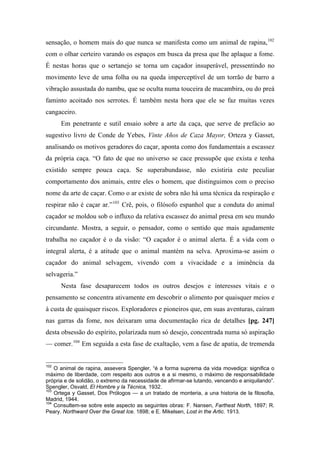 sensação, o homem mais do que nunca se manifesta como um animal de rapina,102
com o olhar certeiro varando os espaços em busca da presa que lhe aplaque a fome.
É nestas horas que o sertanejo se torna um caçador insuperável, pressentindo no
movimento leve de uma folha ou na queda imperceptível de um torrão de barro a
vibração assustada do nambu, que se oculta numa touceira de macambira, ou do preá
faminto acoitado nos serrotes. É também nesta hora que ele se faz muitas vezes
cangaceiro.
Em penetrante e sutil ensaio sobre a arte da caça, que serve de prefácio ao
sugestivo livro de Conde de Yebes, Vinte Años de Caza Mayor, Orteza y Gasset,
analisando os motivos geradores do caçar, aponta como dos fundamentais a escassez
da própria caça. “O fato de que no universo se cace pressupõe que exista e tenha
existido sempre pouca caça. Se superabundasse, não existiria este peculiar
comportamento dos animais, entre eles o homem, que distinguimos com o preciso
nome da arte de caçar. Como o ar existe de sobra não há uma técnica da respiração e
respirar não é caçar ar.”103
Crê, pois, o filósofo espanhol que a conduta do animal
caçador se moldou sob o influxo da relativa escassez do animal presa em seu mundo
circundante. Mostra, a seguir, o pensador, como o sentido que mais agudamente
trabalha no caçador é o da visão: “O caçador é o animal alerta. É a vida com o
integral alerta, é a atitude que o animal mantém na selva. Aproxima-se assim o
caçador do animal selvagem, vivendo com a vivacidade e a iminência da
selvageria.”
Nesta fase desaparecem todos os outros desejos e interesses vitais e o
pensamento se concentra ativamente em descobrir o alimento por quaisquer meios e
à custa de quaisquer riscos. Exploradores e pioneiros que, em suas aventuras, caíram
nas garras da fome, nos deixaram uma documentação rica de detalhes [pg. 247]
desta obsessão do espírito, polarizada num só desejo, concentrada numa só aspiração
— comer.104
Em seguida a esta fase de exaltação, vem a fase de apatia, de tremenda
102
O animal de rapina, assevera Spengler, “é a forma suprema da vida movediça: significa o
máximo de liberdade, com respeito aos outros e a si mesmo, o máximo de responsabilidade
própria e de solidão, o extremo da necessidade de afirmar-se lutando, vencendo e aniquilando”.
Spengler, Osvald, El Hombre y la Técnica, 1932.
103
Ortega y Gasset, Dos Prólogos — a un tratado de monteria, a una historia de la filosofia,
Madrid, 1944.
104
Consultem-se sobre este aspecto as seguintes obras: F. Nansen, Farthest North, 1897; R.
Peary. Northward Over the Great Ice. 1898; e E. Mikelsen, Lost in the Artic. 1913.
 