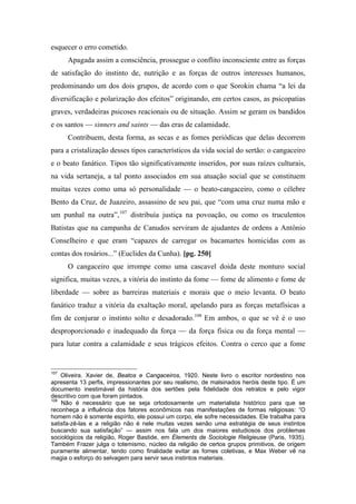 esquecer o erro cometido.
Apagada assim a consciência, prossegue o conflito inconsciente entre as forças
de satisfação do instinto de, nutrição e as forças de outros interesses humanos,
predominando um dos dois grupos, de acordo com o que Sorokin chama “a lei da
diversificação e polarização dos efeitos” originando, em certos casos, as psicopatias
graves, verdadeiras psicoses reacionais ou de situação. Assim se geram os bandidos
e os santos — sinners and saints — das eras de calamidade.
Contribuem, desta forma, as secas e as fomes periódicas que delas decorrem
para a cristalização desses tipos característicos da vida social do sertão: o cangaceiro
e o beato fanático. Tipos tão significativamente inseridos, por suas raízes culturais,
na vida sertaneja, a tal ponto associados em sua atuação social que se constituem
muitas vezes como uma só personalidade — o beato-cangaceiro, como o célebre
Bento da Cruz, de Juazeiro, assassino de seu pai, que “com uma cruz numa mão e
um punhal na outra”,107
distribuía justiça na povoação, ou como os truculentos
Batistas que na campanha de Canudos serviram de ajudantes de ordens a Antônio
Conselheiro e que eram “capazes de carregar os bacamartes homicidas com as
contas dos rosários...” (Euclides da Cunha). [pg. 250]
O cangaceiro que irrompe como uma cascavel doida deste monturo social
significa, muitas vezes, a vitória do instinto da fome — fome de alimento e fome de
liberdade — sobre as barreiras materiais e morais que o meio levanta. O beato
fanático traduz a vitória da exaltação moral, apelando para as forças metafísicas a
fim de conjurar o instinto solto e desadorado.108
Em ambos, o que se vê é o uso
desproporcionado e inadequado da força — da força física ou da força mental —
para lutar contra a calamidade e seus trágicos efeitos. Contra o cerco que a fome
107
Oliveira. Xavier de, Beatos e Cangaceiros, 1920. Neste livro o escritor nordestino nos
apresenta 13 perfis, impressionantes por seu realismo, de malsinados heróis deste tipo. É um
documento inestimável da história dos sertões pela fidelidade dos retratos e pelo vigor
descritivo com que foram pintados.
108
Não é necessário que se seja ortodoxamente um materialista histórico para que se
reconheça a influência dos fatores econômicos nas manifestações de formas religiosas: “O
homem não é somente espírito, ele possui um corpo, ele sofre necessidades. Ele trabalha para
satisfa-zê-las e a religião não é nele muitas vezes senão uma estratégia de seus instintos
buscando sua satisfação” — assim nos fala um dos maiores estudiosos dos problemas
sociológicos da religião, Roger Bastide, em Élements de Sociologie Religieuse (Paris, 1935).
Também Frazer julga o totemismo, núcleo da religião de certos grupos primitivos, de origem
puramente alimentar, tendo como finalidade evitar as fomes coletivas, e Max Weber vê na
magia o esforço do selvagem para servir seus instintos materiais.
 