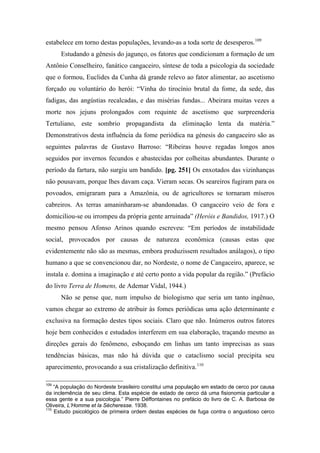 estabelece em torno destas populações, levando-as a toda sorte de desesperos.109
Estudando a gênesis do jagunço, os fatores que condicionam a formação de um
Antônio Conselheiro, fanático cangaceiro, síntese de toda a psicologia da sociedade
que o formou, Euclides da Cunha dá grande relevo ao fator alimentar, ao ascetismo
forçado ou voluntário do herói: “Vinha do tirocínio brutal da fome, da sede, das
fadigas, das angústias recalcadas, e das misérias fundas... Abeirara muitas vezes a
morte nos jejuns prolongados com requinte de ascetismo que surpreenderia
Tertuliano, este sombrio propagandista da eliminação lenta da matéria.”
Demonstrativos desta influência da fome periódica na génesis do cangaceiro são as
seguintes palavras de Gustavo Barroso: “Ribeiras houve regadas longos anos
seguidos por invernos fecundos e abastecidas por colheitas abundantes. Durante o
período da fartura, não surgiu um bandido. [pg. 251] Os enxotados das vizinhanças
não pousavam, porque lhes davam caça. Vieram secas. Os seareiros fugiram para os
povoados, emigraram para a Amazônia, ou de agricultores se tornaram míseros
cabreiros. As terras amaninharam-se abandonadas. O cangaceiro veio de fora e
domiciliou-se ou irrompeu da própria gente arruinada” (Heróis e Bandidos, 1917.) O
mesmo pensou Afonso Arinos quando escreveu: “Em períodos de instabilidade
social, provocados por causas de natureza econômica (causas estas que
evidentemente não são as mesmas, embora produzissem resultados análagos), o tipo
humano a que se convencionou dar, no Nordeste, o nome de Cangaceiro, aparece, se
instala e. domina a imaginação e até certo ponto a vida popular da região.” (Prefácio
do livro Terra de Homens, de Ademar Vidal, 1944.)
Não se pense que, num impulso de biologismo que seria um tanto ingênuo,
vamos chegar ao extremo de atribuir às fomes periódicas uma ação determinante e
exclusiva na formação destes tipos sociais. Claro que não. Inúmeros outros fatores
hoje bem conhecidos e estudados interferem em sua elaboração, traçando mesmo as
direções gerais do fenômeno, esboçando em linhas um tanto imprecisas as suas
tendências básicas, mas não há dúvida que o cataclismo social precipita seu
aparecimento, provocando a sua cristalização definitiva.110
109
“A população do Nordeste brasileiro constitui uma população em estado de cerco por causa
da inclemência de seu clima. Esta espécie de estado de cerco dá uma fisionomia particular a
essa gente e a sua psicologia.” Pierre Déffontaines no prefácio do livro de C. A. Barbosa de
Oliveira, L’Homme et la Sécheresse. 1938.
110
Estudo psicológico de primeira ordem destas espécies de fuga contra o angustioso cerco
 