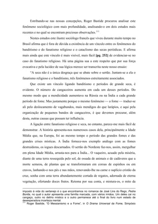 Estribando-se nas nossas concepções, Roger Bastide procurou analisar este
fenômeno sociológico com mais profundidade, analisando-o em dois estudos mais
recentes e no qual se encontram preciosas observações.111
Nestes estudos este ilustre sociólogo francês que viveu durante muito tempo no
Brasil afirma que é fora de dúvida a existência de um vínculo entre os fenômenos do
banditismo e do fanatismo religioso e o cataclismo das secas periódicas. E afirma
mais ainda que este vínculo é mais visível, mais fácil [pg. 252] de evidenciar-se no
caso do fanatismo religioso. Há uma página sua a este respeito que por sua força
evocativa e pela lucidez de sua lógica merece ser transcrita neste nosso ensaio:
“A seca não é a única desgraça que se abate sobre o sertão. Juntam-se a ela o
fanatismo religioso e o banditismo, três fenômenos estreitamente associados.
Que existe um vínculo ligando banditismo e períodos de grande seca, é
evidente. O número de cangaceiros aumenta em cada um desses períodos. Do
mesmo modo que a mendicidade aumentava na Rússia ou na Índia a cada grande
período de fome. Mas justamente porque o mesmo fenômeno — a fome — traduz-se
ali pelo deslocamento de vagabundos, mais mendigos do que larápios, e aqui pela
organização de pequenos bandos de cangaceiros, é que devemos procurar, além
desta, outras causas que possam ter influência.
A ligação entre fanatismo religioso e seca, no entanto, parece-me mais fácil de
demonstrar. A história apresenta-nos numerosos casos dela, principalmente a Idade
Média que, na Europa, foi ao mesmo tempo o período das grandes fomes e das
grandes crises místicas. A Índia fornece-nos exemplo análogo com as fomes
destruidoras, os iogues descarnados. O sertão do Nordeste faz-nos, assim, mergulhar
em plena Idade Média, arrasta-nos para a Índia... O vaqueiro, acuado pela miséria,
diante de uma terra ressequida pelo sol, de ossada de animais e de cadáveres que a
morte semeou, de plantas que se transformaram em coroas de espinhos ou em
cravos, lanhando-o nos pés e nas mãos, renovando-lhe na carne o suplício cristão da
cruz, sonha com uma terra abundantemente cortada de regatos, adornada de eterna
vegetação, ofertando doces frutos. Retoma por sua conta, e mistura-os, o mito da
imposto à vida do sertanejo é o que encontramos no romance de José Lins do Rego, Pedra
Bonita, no qual o autor apresenta uma família marcada, com vários irmãos. Um deles cai no
cangaço, outro no delírio místico e o outro permanece até o final do livro num estado de
desesperadora incerteza mental.
111
Roger Bastide, “O Messianismo e a Fome”, in O Drama Universal da Fome, Simpósio
 