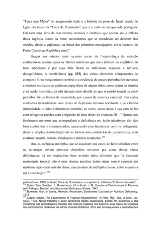 “Terra sem Males” do antepassado índio e a história do povo de Israel saindo do
Egito em busca da “Terra da Promissão”, que é o mito do antepassado português.
Daí toda uma série de movimentos místicos e fanáticos que apenas são o reflexo
desta angústia diante da fome, movimentos que se encadeiam no decorrer dos
séculos, desde a pajelança, na época das primeiras mestiçagens, até o Juazeiro do
Padre Cícero, na República atual.”
Graças aos estudos mais recentes acerai da fisiopalologia da nutrição
conhecem-se mesmo quais os fatores nutritivos que mais influem no equilíbrio do
tono emocional e por cuja falta ficam os indivíduos expostos a terríveis
desequilíbrios. A interferência [pg. 253] dos vários elementos componentes do
complexo B no bioquimismo cerebral e a evidência de graves perturbações nervosas
e mentais nos casos de carências específicas de alguns deles, como sejam de tiamina
e de ácido nicotínico, já não deixam mais dúvida de que o estado mental se pode
perturbar até os limites da insanidade, por causas de natureza carencial. Em certas
síndromes neurastênicas com crises de depressão nervosa acentuada e de extrema
irritabilidade, o fator avitaminose constitui, às vezes, causa única e sua cura se faz
com milagrosa rapidez com a ingestão de altas doses de vitamina B1.112
Quanto aos
fenômenos nervosos que acompanham a deficiência em ácido nicotínico, são eles
bem conhecidos e sistematizados, aparecendo com freqüência entre os pelagrosos,
desde a simples desorientação até as formas mais complexas de psiconeurose, com
confusão mental, manias, fabulações e delírios completos.113
Ora, as carências múltiplas que se associam nos casos de fome absoluta entre
os sertanejos devem provocar distúrbios nervosos por conta destas várias
deficiências. Já um tropicalista bem avisado tinha afirmado que “a chamada
neurastenia tropical não é uma doença peculiar destas áreas nem é causada por
nenhuma ação enervante do clima, mas produto de múltiplas causas, entre as quais a
má alimentação”.114
publicado em 1958; e Brasil, Terra de Contrastes, no capítulo V, intitulado “O Outro Nordeste”.
112
Spies, Tom; Bradley, J.; Rosenbaum, M. e Knott, J. R., Emotional Disturbances in Persons
with Pellagra, Beriberi and Associated Deficiency States, 1943.
113
Bowman, Karl, e Wortis, Herman, Psychiatric Syndromes Cau-sed by Nutrition Deficiency,
1943.
114
Culpin, Millais, “An Examination of Tropical Neurasthenia”. in Proc. Roy. Soc. of Med., vol.
XXVI, 1933. Neste trabalho o autor apresenta dados estatísticos, pondo em evidência a alta
incidência das perturbações mentais dos colonos ingleses nos trópicos. Dos casos de invalidez
dos funcionários britânicos da África Oriental Britânica, 45% são consequentes a perturbações
 