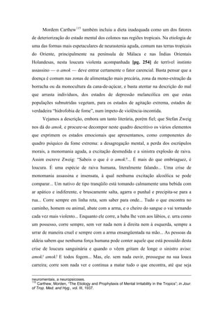Mordem Carthew115
também incluiu a dieta inadequada como um dos fatores
de deteriorização do estado mental dos colonos nas regiões tropicais. Na etiologia de
uma das formas mais espetaculares de neurastenia aguda, comum nas terras tropicais
do Oriente, principalmente na península de Málaca e nas Índias Orientais
Holandesas, nesta loucura violenta acompanhada [pg. 254] de terrível instinto
assassino — o amok — deve entrar certamente o fator carencial. Basta pensar que a
doença é comum nas zonas de alimentação mais precária, zona da mono-extração da
borracha ou da monocultura da cana-de-açúcar, e basta atentar na descrição do mal
que arrasta indivíduos, dos estados de depressão melancólica em que estas
populações subnutridas vegetam, para os estados de agitação extrema, estados de
verdadeira “hidrofobia de fome”, num ímpeto de violência-incontida.
Vejamos a descrição, embora um tanto literária, porém fiel; que Stefan Zweig
nos dá do amok, e procure-se decompor neste quadro descritivo os vários elementos
que exprimem os estados emocionais que apresentamos, como componentes do
quadro psíquico da fome extrema: a desagregação mental, a perda dos escrúpulos
morais, a monomania aguda, a excitação desmedida e a sinistra explosão de raiva.
Assim escreve Zweig: “Sabeis o que é o amok?... É mais do que embriaguez, é
loucura. É uma espécie de raiva humana, literalmente falando... Uma crise de
monomania assassina e insensata, à qual nenhuma excitação alcoólica se pode
comparar... Um nativo de tipo tranqüilo está tomando calmamente uma bebida com
ar apático e indiferente, e bruscamente salta, agarra o punhal e precipita-se para a
rua... Corre sempre em linha reta, sem saber para onde... Tudo o que encontra no
caminho, homem ou animal, abate com a arma, e o cheiro do sangue o vai tornando
cada vez mais violento... Enquanto ele corre, a baba lhe vem aos lábios, e. urra como
um possesso, corre sempre, sem ver nada nem à direita nem à esquerda, sempre a
urrar de maneira cruel e sempre com a arma ensangüentada na mão... As pessoas da
aldeia sabem que nenhuma força humana pode conter aquele que está possuído desta
crise de loucura sanguinária e quando o vêem gritam de longe o sinistro aviso:
amok! amok! E todos fogem... Mas, ele. sem nada ouvir, prossegue na sua louca
carreira; corre som nada ver e continua a matar tudo o que encontra, até que seja
neuromentais, a neuropsicoses.
115
Carthew, Morden, “The Etiology and Prophylaxis of Mental Irritability in the Tropics”; in Jour.
of Trop. Med. and Hyg., vol. III, 1937.
 