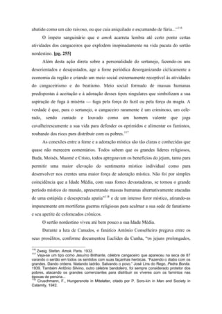 abatido como um cão raivoso, ou que caia aniquilado e escumando de fúria...”116
O ímpeto sanguinário que o amok acarreta lembra até certo ponto certas
atividades dos cangaceiros que explodem inopinadamente na vida pacata do sertão
nordestino. [pg. 255]
Além desta ação direta sobre a personalidade do sertanejo, fazendo-os uns
desorientados e desajustados, age a fome periódica desorganizando ciclicamente a
economia da região e criando um meio social extremamente receptível às atividades
do cangaceirismo e do beatismo. Meio social formado de massas humanas
predispostas à aceitação e à adoração desses tipos singulares que simbolizam a sua
aspiração de fuga à miséria — fuga pela força do fuzil ou pela força da magia. A
verdade é que, para o sertanejo, o cangaceiro raramente é um criminoso, um cele-
rado, sendo cantado e louvado como um homem valente que joga
cavalheirescamente a sua vida para defender os oprimidos e alimentar os famintos,
roubando dos ricos para distribuir com os pobres.117
As conexões entre a fome e a adoração mística são tão claras e conhecidas que
quase não merecem comentários. Todos sabem que os grandes líderes religiosos,
Buda, Moisés, Maomé e Cristo, todos apregoavam os benefícios do jejum, tanto para
permitir uma maior elevação do sentimento místico individual como para
desenvolver nos crentes uma maior força de adoração mística. Não foi por simples
coincidência que a Idade Média, com suas fomes devastadoras, se tornou o grande
período místico do mundo, apresentando massas humanas alternativamente atacadas
de uma estúpida e desesperada apatia”118
e de um intenso furor místico, atirando-as
impunemente em mortíferas guerras religiosas para acalmar a sua sede de fanatismo
e seu apetite de esfomeados crônicos.
O sertão nordestino viveu até bem pouco a sua Idade Média.
Durante a luta de Canudos, o fanático Antônio Conselheiro pregava entre os
seus prosélitos, conforme documentou Euclides da Cunha, “os jejuns prolongados,
116
Zweig. Stefan. Amok. Paris. 1932.
117
Veja-se um tipo como Jesuíno Brilhante, célebre cangaceiro que apareceu na seca de 87
varando o sertão em todos os sentidos com suas façanhas heróicas. “Fazendo o diabo com os
grandes. Dando ordens. Matando ladrão. Salvando o povo.” José Lins do Rego, Pedra Bonita.
1939. Também Antônio Silvino, outro célebre bandoleiro, foi sempre considerado protetor dos
pobres, atacando os grandes comerciantes para distribuir os víveres com os famintos nas
épocas de penúria...
118
Cruschmann, F., Hungersnote in Mitelalter, citado por P. Soro-kin in Man and Society in
Calamity, 1942.
 