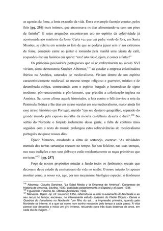 as agonias da fome, a lenta exaustão da vida. Dava o exemplo fazendo constar, pelos
fiéis [pg. 256] mais íntimos, que atravessava os dias alimentando-se com um pires
de farinha”. E estas pregações encontravam eco no espírito da coletividade já
acostumada aos martírios da fome. Certa vez que um padre vindo de fora, em Santa
Missões, se referiu em sermão ao fato de que se poderia jejuar sem ir aos extremos
da fome, comendo carne ao jantar e tomando pela manhã uma xícara de café,
respondeu-lhe um fanático em aparte: “ora! isto não é jejum, é comer a fartar!”
Os primeiros povoadores portugueses que aí se embrenharam no século XVI
viviam, como demonstrou Sanchez Albornoz,119
ao estudar a empresa colonizadora
ibérica na América, saturados de medievalismo. Viviam dentro de um espírito
caracteristicamente medieval, ao mesmo tempo religioso e guerreiro, místico e de
desenfreada cobiça, contrastando com o espírito burguês e heterodoxo de signo
moderno, pós-renascentista e pós-luterano, que presidiu a colonização inglesa na
América. Se, como afirma aquele historiador, a luta contra o Islã desviou a rota da
Península Ibérica e lhe deu um atraso secular em seu medievalismo, maior ainda foi
esse atraso histórico em Portugal, metido “em seu desterro geográfico, separado do
grande mundo pela espessa muralha da meseta castelhana deserta e dura”.120
No
sertão do Nordeste o forçado isolamento dessa gente, a falta de contatos mais
seguidos com o resto do mundo prolongou estas sobrevivências do medievalismo
português até quase nossos dias.
Djacir Menezes, estudando a alma do sertanejo, escreve: “As atividades
mentais das turbas sertanejas recuam no tempo. No seu folclore, nas suas crenças,
nas suas tradições e nos seus folkways estão residuariamente as raças primitivas que
revivem.”121
[pg. 257]
Foge de nossos propósitos estudar a fundo todos os fenômenos sociais que
decorrem deste estado de ensinamento da vida no sertão. O nosso intento foi apenas
mostrar como, a nosso ver, age, por um mecanismo biológico especial, o fenômeno
119
Albornoz. Cláudio Sanchez. “La Edad Media y la Empresa de América”. Congresso de
História de América, Sevilha, 1930, publicado posteriormente in Espana y el Islam. 1934.
120
Figueiredo. Fidelino de. Últimas Aventuras, 1943.
121
Menezes. Djacir. op. cit. Lourenço Filho, referindo-se a este in-sulamento do Nordeste e ao
seu recuo no tempo, escreveu, no interessante estudo Joazeiro do Padre Cícero - Cenas e
Quadros do Fanatismo no Nordeste: “um filho do sul.... a impressão primeira, quando pelo
Nordeste se interne, é a que vai como num sonho recuando pelo tempo a cada passo. A vida
parece que desanda e inicia um giro inverso, recuando para trás duas dezenas de anos, em
cada dia de viagem...”
 