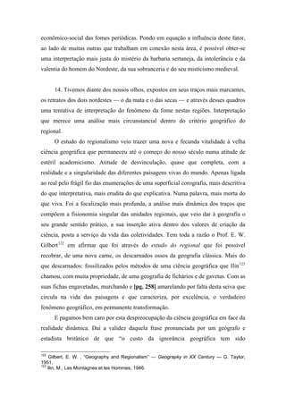 econômico-social das fomes periódicas. Pondo em equação a influência deste fator,
ao lado de muitas outras que trabalham em conexão nesta área, é possível obter-se
uma interpretação mais justa do mistério da barbaria sertaneja, da intolerância e da
valentia do homem do Nordeste, da sua sobranceria e do seu misticismo medieval.
14. Tivemos diante dos nossos olhos, expostos em seus traços mais marcantes,
os retratos dos dois nordestes — o da mata e o das secas — e através desses quadros
uma tentativa de interpretação do fenômeno da fome nestas regiões. Interpretação
que merece uma análise mais circunstancial dentro do critério geográfico do
regional.
O estudo do regionalismo veio trazer uma nova e fecunda vitalidade à velha
ciência geográfica que permaneceu até o começo do nosso século numa atitude de
estéril academicismo. Atitude de desvinculação, quase que completa, com a
realidade e a singularidade das diferentes paisagens vivas do mundo. Apenas ligada
ao real pelo frágil fio das enumerações de uma superficial corografia, mais descritiva
do que interpretativa, mais erudita do que explicativa. Numa palavra, mais morta do
que viva. Foi a focalização mais profunda, a análise mais dinâmica dos traços que
compõem a fisionomia singular das unidades regionais, que veio dar à geografia o
seu grande sentido prático, a sua inserção ativa dentro dos valores de criação da
ciência, posta a serviço da vida das coletividades. Tem toda a razão o Prof. E. W.
Gilbert122
em afirmar que foi através do estudo do regional que foi possível
recobrar, de uma nova carne, os descarnados ossos da geografia clássica. Mais do
que descarnados: fossilizados pelos métodos de uma ciência geográfica que Ilin123
chamou, com muita propriedade, de uma geografia de fichários e de gavetas. Com as
suas fichas engavetadas, murchando e [pg. 258] amarelando por falta desta seiva que
circula na vida das paisagens e que caracteriza, por excelência, o verdadeiro
fenômeno geográfico, em permanente transformação.
E pagamos bem caro por esta despreocupação da ciência geográfica em face da
realidade dinâmica. Daí a validez daquela frase pronunciada por um geógrafo e
estadista britânico de que “o custo da ignorância geográfica tem sido
122
Gilbert, E. W. , “Geography and Regionalism” — Geograpky in XX Century — G. Taylor,
1951.
123
Ilin, M., Les Montagnes et les Hommes, 1946.
 