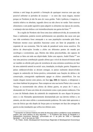 mínima e está longe de permitir a formação de quaisquer reservas com que seja
possível enfrentar os períodos de escassez — os anos das vacas magras, mesmo
porque no Nordeste já não há anos de vacas gordas. Tudo é pobreza, é magreza, é
miséria relativa ou absoluta, segundo chova ou não chova no sertão. Sem reservas
alimentares e sem poder aquisitivo para adquirir os alimentos nas épocas de carestia,
o sertanejo não tem defesa e cai irremediavelmente nas garras da fome.124
Se a região do Nordeste não fosse uma área subdesenvolvida, de economia tão
fraca e rudimentar, poderia resistir perfeitamente aos episódios das secas sem que
sua vida econômica fosse ameaçada e as suas populações acossadas pela fome.
Poderiam mesmo esses episódios funcionar como um fator de propulsão e de
expansão de sua economia. Não há nada de paradoxal nesta nossa assertiva. Ela
deriva de observações levadas a efeito em diferentes pontos do mundo por
sociólogos e economistas, que, libertos das idéias preconcebidas, são capazes de
analisar os fatos em toda sua objetividade. Sobre este aspecto, André Piatier125
nos
traz uma preciosa contribuição quando afirma que o nível de desenvolvimento pode
ser medido ou aferido pelo grau de resistência de uma estrutura econômica em face
de uma catástrofe natural ou social: seca, inundação, revolução, guerra. Enquanto os
países subdesenvolvidos se deixam esmagar, os países realmente desenvolvidos
reagem às catástrofes de forma positiva, estimulando suas funções de defesa e de
conservação, conseguindo rapidamente apagar os efeitos catastróficos. Em sua
reação chegam mesmo estes países, em face [pg. 260] do impacto, a ultrapassar o
seu ritmo habitual de progresso. Para comprovar esta sua teoria Piatier cita o caso da
Trança se reconstruindo dos efeitos da última guerra, no prazo de 5 anos, e
alcançando em 10 anos um ritmo de crescimento como o país jamais conhecera. Cita
o caso da Holanda diante da catástrofe do rompimento de seus diques há poucos
anos e o da Alemanha aparentemente desmantelada por sua derrota militar e, no
entanto, em dez anos refeita e economicamente poderosa. De outro lado apresenta o
caso da Grécia que não dispõe de forças para se recompor em face dos estragos da
guerra ou das inundações que sofreu nos últimos anos.
124
Apresentei na Câmara Federal uma série de discursos sobre o problema e suas verdadeiras
origens, dos quais destaco os dois seguintes: — “O Problema das Secas do Nordeste e o
Desequilíbrio econômico Nacional”, pronunciado em 11 de julho de 1956, e “Operação
Nordeste” — de 21 de maio de 1959.
125
25. Piatier, André, Développement Economique Regionale et Développement Economique
 