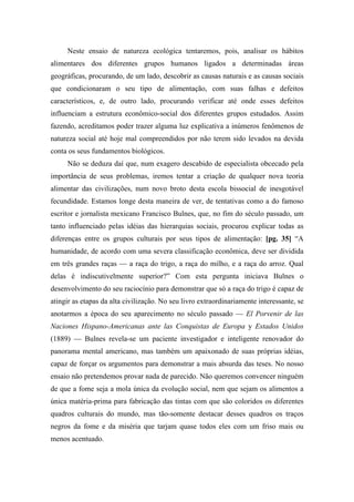 Neste ensaio de natureza ecológica tentaremos, pois, analisar os hábitos
alimentares dos diferentes grupos humanos ligados a determinadas áreas
geográficas, procurando, de um lado, descobrir as causas naturais e as causas sociais
que condicionaram o seu tipo de alimentação, com suas falhas e defeitos
característicos, e, de outro lado, procurando verificar até onde esses defeitos
influenciam a estrutura econômico-social dos diferentes grupos estudados. Assim
fazendo, acreditamos poder trazer alguma luz explicativa a inúmeros fenômenos de
natureza social até hoje mal compreendidos por não terem sido levados na devida
conta os seus fundamentos biológicos.
Não se deduza daí que, num exagero descabido de especialista obcecado pela
importância de seus problemas, iremos tentar a criação de qualquer nova teoria
alimentar das civilizações, num novo broto desta escola bissocial de inesgotável
fecundidade. Estamos longe desta maneira de ver, de tentativas como a do famoso
escritor e jornalista mexicano Francisco Bulnes, que, no fim do século passado, um
tanto influenciado pelas idéias das hierarquias sociais, procurou explicar todas as
diferenças entre os grupos culturais por seus tipos de alimentação: [pg. 35] “A
humanidade, de acordo com uma severa classificação econômica, deve ser dividida
em três grandes raças — a raça do trigo, a raça do milho, e a raça do arroz. Qual
delas é indiscutivelmente superior?” Com esta pergunta iniciava Bulnes o
desenvolvimento do seu raciocínio para demonstrar que só a raça do trigo é capaz de
atingir as etapas da alta civilização. No seu livro extraordinariamente interessante, se
anotarmos a época do seu aparecimento no século passado — El Porvenir de las
Naciones Hispano-Americanas ante las Conquistas de Europa y Estados Unidos
(1889) — Bulnes revela-se um paciente investigador e inteligente renovador do
panorama mental americano, mas também um apaixonado de suas próprias idéias,
capaz de forçar os argumentos para demonstrar a mais absurda das teses. No nosso
ensaio não pretendemos provar nada de parecido. Não queremos convencer ninguém
de que a fome seja a mola única da evolução social, nem que sejam os alimentos a
única matéria-prima para fabricação das tintas com que são coloridos os diferentes
quadros culturais do mundo, mas tão-somente destacar desses quadros os traços
negros da fome e da miséria que tarjam quase todos eles com um friso mais ou
menos acentuado.
 