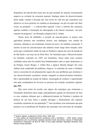 desperdício da mão-de-obra nesta área do país pesando de maneira extremamente
negativa na evolução da economia regional. Qualquer plano de desenvolvimento
desta região visando à elevação dos seus níveis de vida tem que centralizar seus
objetivos ou alvos primeiro no combate ao desemprego: em pôr em ação este fator
ocioso na produção — a mão-de-obra regional. Como a reforma das estruturas
agrárias, também a eliminação de subocupação é dos fatores essenciais, “um pré-
requisito do progresso”, na afirmação categórica de G. Ardant.
Nestas áreas do latifúndio, à exceção da cana-de-açúcar, se pratica uma
agricultura primária sem assistência técnica, sem adubagem, sem seleção de
sementes, obtendo-se um rendimento irrisório da terra e do trabalho consumido. E
mesmo na área da cana-de-açúcar não andamos muito longe desta situação, tanto
assim que o rendimento médio da cana no Nordeste é apenas de cerca da metade do
de São Paulo e um terço do de Porto Rico. No Seminário para o Desenvolvimento
do Nordeste, realizado em 1959, em Garanhuns, foram todos estes assuntos
ventilados numa série de estudos bem fundamentados entre os quais destacamos os
de Pompeu Acioly Borges, J. Arthur Rios e Ignacio Mourão Rangel. Por estas
análises bem conduzidas do problema, chega-se ‘à conclusão de como o Nordeste
estava a necessitar de um planejamento seguro dos seus problemas que orientasse o
seu desenvolvimento econômico insular, marginal ao desenvolvimento brasileiro.
Daí a oportunidade da criação da Sudene, encarregada de conduzir e superintender
esta ação coordenadora do Governo no processo da evolução econômica regional.
[pg. 262]
Não estou muito de acordo com alguns dos princípios que orientaram a
formulação doutrinária deste órgão, principalmente quando em documento de base
os seus criadores afirmam que o subdesenvolvimento do Nordeste é produto da
pobreza de sua base física e quando advogam o deslocamento dos supostos
excedentes estruturais de sua população,128
mas reconheço com entusiasmo que pela
primeira vez os problemas do Nordeste são encarados com certa dose de seriedade.
127
Ardant, Gabriel, Le Monde en Friche, Paris, 1959. 262
128
Uma política de Desenvolvimento econômico para o Nordeste — 1959. Sobre nossas
discordâncias com os principais aspectos expostos neste documento, veja-se O Observador
econômico e Financeiro. de abril de 1959, no seu artigo intitulado “Operação Nordeste: Dois
Nomes e Duas Opiniões”.
 
