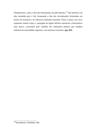 Ultrapassamos, assim, a fase das lamentações, da ação-lamento,129
das lamúrias e da
mão estendida para o Sul, alcançando a fase das reivindicações formuladas em
termos de economia e de interesses realmente nacionais. Pouco a pouco este novo
organismo tomará corpo e, expurgado de alguns defeitos estruturais e burocráticos
mais graves, enveredará pelo caminho das realizações práticas que atendam
realmente às necessidades regionais e aos interesses nacionais. [pg. 263]
129
Souza Barros, O Nordeste, 1952.
 