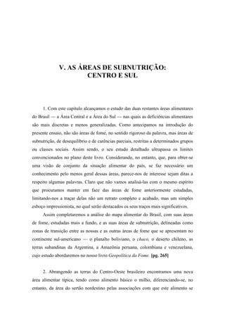V. AS ÁREAS DE SUBNUTRIÇÃO:
CENTRO E SUL
1. Com este capítulo alcançamos o estudo das duas restantes áreas alimentares
do Brasil — a Área Central e a Área do Sul — nas quais as deficiências alimentares
são mais discretas e menos generalizadas. Como antecipamos na introdução do
presente ensaio, não são áreas de fome, no sentido rigoroso da palavra, mas áreas de
subnutrição, de desequilíbrio e de carências parciais, restritas a determinados grupos
ou classes sociais. Assim sendo, o seu estudo detalhado ultrapassa os limites
convencionados no plano deste livro. Considerando, no entanto, que, para obter-se
uma visão de conjunto da situação alimentar do país, se faz necessário um
conhecimento pelo menos geral dessas áreas, parece-nos de interesse sejam ditas a
respeito algumas palavras. Claro que não vamos analisá-las com o mesmo espírito
que procuramos manter em face das áreas de fome anteriormente estudadas,
limitando-nos a traçar delas não um retrato completo e acabado, mas um simples
esboço impressionista, no qual serão destacados os seus traços mais significativos.
Assim completaremos a análise do mapa alimentar do Brasil, com suas áreas
de fome, estudadas mais a fundo, e as suas áreas de subnutrição, delineadas como
zonas de transição entre as nossas e as outras áreas de fome que se apresentam no
continente sul-americano — o planalto boliviano, o chaco, o deserto chileno, as
terras subandinas da Argentina, a Amazônia peruana, colombiana e venezuelana,
cujo estudo abordaremos no nosso livro Geopolítica da Fome. [pg. 265]
2. Abrangendo as terras do Centro-Oeste brasileiro encontramos uma nova
área alimentar típica, tendo como alimento básico o milho, diferenciando-se, no
entanto, da área do sertão nordestino pelas associações com que este alimento se
 