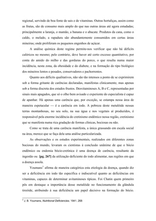 regional, servindo de boa fonte de sais e de vitaminas. Outras hortaliças, assim como
as frutas, são de consumo mais amplo do que nas outras áreas até agora estudadas;
principalmente a laranja, o mamão, a banana e o abacate. Produtos da cana, como o
caldo, o melado, a rapadura são abundantemente consumidos em certas áreas
mineiras; onde proliferam os pequenos engenhos de açúcar.
A análise química deste regime permite-nos verificar que não há déficits
calóricos no mesmo; pelo contrário, deve haver até certo excesso quantitativo, por
conta do amido do milho e das gorduras do porco, o que resulta numa maior
incidência, nesta zona, da obesidade e do diabete, e na formação do tipo biológico
dos mineiros lentos e pesados, conservadores e pachorrentos.
Quanto aos déficits qualitativos, não são tão intensos a ponto de se exprimirem
sob a forma gritante de carências declaradas, manifestas clinicamente, mas apenas
sob a forma discreta dos estados frustos. Desvitaminoses A, B e C, representadas por
sinais mais apagados, que só o olho bem avisado e experiente do especialista é capaz
de apanhar. Há apenas uma carência que, por exceção, se estampa nessa área de
maneira espetacular — é a carência em iodo. A pobreza deste metalóide nessas
terras montanhosas, no seu solo, na sua água e nos vegetais aí produzidos, é
responsável pela enorme incidência do cretinismo endêmico nessa região, cretinismo
que se manifesta numa rica gradação de formas clínicas, bociosas ou não.
Como se trata de uma carência manifesta, a única grassando em escala social
na área, merece que se faça dela uma análise particularizada.
As observações e os estudos experimentais, realizados em diferentes zonas
bociosas do mundo, levaram os cientistas à conclusão unânime de que o bócio
endêmico ou endemia bócio-cretínica é uma doença de carência, resultante da
ingestão ou [pg. 267] da utilização deficiente do iodo alimentar, nas regiões em que
a doença assola.
Youmans3
afirma de maneira categórica esta etiologia da doença, quando diz
ser a deficiência em iodo tão específica e indiscutível quanto as deficiências em
vitaminas, capazes de determinar avitaminoses típicas. Foi Chatin quem primeiro
pôs em destaque a importância desse metalóide no funcionamento da glândula
tireóide, atribuindo à sua deficiência um papel decisivo na formação do bócio.
3
J. B. Youmans, Nutritional Deficiencies. 1941. 268
 