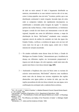 de iodo no meio natural. O iodo é largamente distribuído na
natureza, encontrando-se as suas maiores reservas não só no mar,
como é crença popular, mas em terra.4
Acontece, porém, que a sua
distribuição continental é muito irregular, havendo tipos de solos
onde os compostos iodados são rapidamente decompostos ou
solubilizados e arrastados pelas lavagens da região.5
A natureza
química das rochas básicas, o fator continentalismo, os fenômenos
lavagem e erosão do solo fazem cair intensamente o teor do iodo
regional, traçando nas zonas de deficiência extrema, o mapa da
distribuição do bócio. McClendon,6
estudando estas variações
regionais através da análise do conteúdo em iodo das águas dos
Estados Unidos, verificou a existência de águas com um teor mil
vezes mais rico do que o de outras águas, sendo este o limite
máximo de variação encontrado.
2 — Os estudos realizados numa dessas áreas de bócio, o Estado de
Michigan nos Estados Unidos,7
demonstraram que a incidência da
doença em diferentes regiões era inversamente proporcional à
riqueza em iodo da água e do solo regionais, sendo tanto mais alta
quanto mais baixo o teor desse mineral. [pg. 269]
3 — Analisando a freqüência dos casos de bócio entre os recrutas do
exército norte-americano, McClendon8
observou uma incidência
muito mais alta da doença nos recrutas originários das regiões
abastecidas com águas pobres ou isentas de iodo, que nos das
regiões possuidoras de alto teor desse mineral, nas suas águas, nova
confirmação da correlação iodo e endemia bócio-cretínica.
4
Orr. J. B. e Leith. J.. “Iodine in Nutrition”. in Medical Research Council, Special Series Depart..
n.° 123. Londres. 1929.
5
Soil and Men. Yearbook of Agricultura, U.S.A., Department of Agriculture. 1938.
6
McClendon. J. F.. “The Distribution of Iodine with Special Referen-ce to Goiter”. in Physiology
Review. 7, 1937.
7
Kimball. O. P.. “The Efficiency and Safety of the Prevention of Goiter”. in Michigan Health
Report. 21, 1924.
8
McClendon, J. F.. Iodine and the Incidence of Goiter. 1939.
 