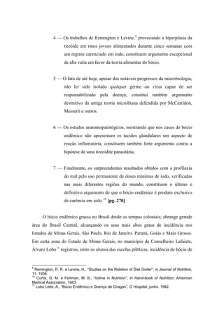 4 — Os trabalhos de Remington e Levine,9
provocando a hiperplasia da
tireóide em ratos jovens alimentados durante cinco semanas com
um regime carenciado em iodo, constituem argumento excepcional
de alta valia em favor da teoria alimentar do bócio.
5 — O fato de até hoje, apesar dos notáveis progressos da microbiologia,
não ler sido isolado qualquer germe ou vírus capaz de ser
responsabilizado pela doença, constitui também argumento
destrutivo da antiga teoria microbiana defendida por McCarridon,
Messerli e outros.
6 — Os estudos anatomopatológicos, mostrando que nos casos de bócio
endêmico não apresentam os tecidos glandulares um aspecto de
reação inflamatória, constituem também forte argumento contra a
hipótese de uma tireoidite parasitária.
7 — Finalmente, os surpreendentes resultados obtidos com a profilaxia
do mal pelo uso permanente de doses mínimas de iodo, verificadas
nas mais diferentes regiões do mundo, constituem o último e
definitivo argumento de que o bócio endêmico é produto exclusivo
de carência em iodo.10
[pg. 270]
O bócio endêmico grassa no Brasil desde os tempos coloniais; abrange grande
área do Brasil Central, alcançando os seus mais altos graus de incidência nos
listados de Minas Gerais, São Paulo, Rio de Janeiro. Paraná, Goiás e Maio Grosso.
Em certa zona do Estado de Minas Gerais, no município de Conselheiro Lafaiete,
Álvaro Lobo11
registrou, entre os alunos das escolas públicas, incidência de bócio de
9
Remington, R. R. e Levine, H., “Studies on the Relation of Diet Goiter”, in Journal of Nutrition,
11. 1936.
10
Curtis, G. M. e Fertman, M. B., “Iodine in Nutrition”, in Hand-book of Nutrition, American
Medical Association, 1943.
11
Lobo Leite, A., “Bócio Endêmico e Doença de Chagas”, O Hospital, junho. 1942.
 