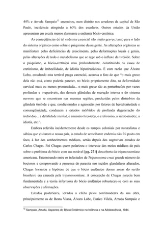 44% e Arruda Sampaio12
encontrou, num distrito nos arredores da capital de São
Paulo, incidência atingindo a 60% dos escolares. Outros estados da União
apresentam em escala menos alarmante a endemia bócio-cretínica.
As conseqüências de tal endemia carencial são muito graves, tanto para o lado
do sistema orgânico como sobre o psiquismo dessa gente. As alterações orgânicas se
manifestam pelas deficiências de crescimento, pelas deformações locais e gerais,
pelas alterações de todo o metabolismo que se rege sob o influxo da tireóide. Sobre
o psiquismo, o bócio-cretínico atua profundamente, constituindo os casos de
cretinismo, de imbecilidade, de idiotia hipotireóidicas. É com razão que Álvaro
Lobo, estudando esta terrível praga carencial, acentua o fato de que “o mais grave
dela não está, como poderia parecer, no bócio propriamente dito, na deformidade
cervical mais ou menos pronunciada... o mais grave são as perturbações por vezes
profundas e irreparáveis, das demais glândulas de secreção interna e do sistema
nervoso que se encontram nas mesmas regiões, produzidas pelos distúrbios da
glândula tireóide e que, condicionadas e agravadas por fatores de hereditariedade e
consangüinidade, conduzem a estados mórbidos de profunda degeneração do
indivíduo... a debilidade mental, o nanismo tireóideo, o cretinismo, a surdo-mudez, a
idiotia, etc.”.
Embora referida incidentemente desde os tempos coloniais por naturalistas e
sábios que visitaram o nosso país, o estudo de semelhante endemia não foi posto em
foco, à luz dos conhecimentos médicos, senão depois dos sugestivos estudos de
Carlos Chagas. Foi Chagas quem polarizou o interesse dos meios médicos do país
sobre o problema do bócio com sua notável [pg. 271] descoberta da tripanossomíase
americana. Encontrando entre os infectados de Tripanosoma cruzi grande número de
bociosos e comprovando a presença do parasita nos tecidos glandulares alterados,
Chagas levantou a hipótese de que o bócio endêmico dessas zonas do sertão
brasileiro era causada pela tripanossomíase. A concepção de Chagas parecia bem
fundamentada e a teoria infectuosa do bócio endêmico robusteceu-se com as suas
observações e afirmações.
Estudos posteriores, levados a efeito pelos continuadores da sua obra,
principalmente os de Beata Viana, Álvaro Lobo, Eurico Vilela, Arruda Sampaio e
12
Sampaio, Arruda, Aspectos do Bócio Endêmico na Infância e na Adolescência, 1944.
 
