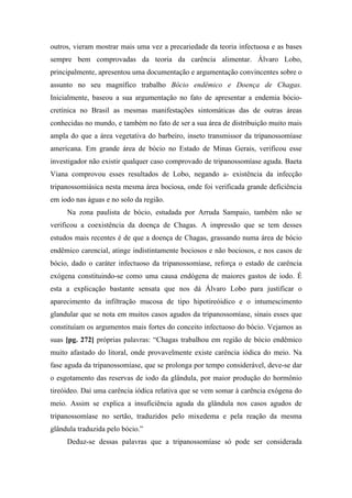 outros, vieram mostrar mais uma vez a precariedade da teoria infectuosa e as bases
sempre bem comprovadas da teoria da carência alimentar. Álvaro Lobo,
principalmente, apresentou uma documentação e argumentação convincentes sobre o
assunto no seu magnífico trabalho Bócio endêmico e Doença de Chagas.
Inicialmente, baseou a sua argumentação no fato de apresentar a endemia bócio-
cretínica no Brasil as mesmas manifestações sintomáticas das de outras áreas
conhecidas no mundo, e também no fato de ser a sua área de distribuição muito mais
ampla do que a área vegetativa do barbeiro, inseto transmissor da tripanossomíase
americana. Em grande área de bócio no Estado de Minas Gerais, verificou esse
investigador não existir qualquer caso comprovado de tripanossomíase aguda. Baeta
Viana comprovou esses resultados de Lobo, negando a- existência da infecção
tripanossomiásica nesta mesma área bociosa, onde foi verificada grande deficiência
em iodo nas águas e no solo da região.
Na zona paulista de bócio, estudada por Arruda Sampaio, também não se
verificou a coexistência da doença de Chagas. A impressão que se tem desses
estudos mais recentes é de que a doença de Chagas, grassando numa área de bócio
endêmico carencial, atinge indistintamente bociosos e não bociosos, e nos casos de
bócio, dado o caráter infectuoso da tripanossomíase, reforça o estado de carência
exógena constituindo-se como uma causa endógena de maiores gastos de iodo. É
esta a explicação bastante sensata que nos dá Álvaro Lobo para justificar o
aparecimento da infiltração mucosa de tipo hipotireóidico e o intumescimento
glandular que se nota em muitos casos agudos da tripanossomíase, sinais esses que
constituíam os argumentos mais fortes do conceito infectuoso do bócio. Vejamos as
suas [pg. 272] próprias palavras: “Chagas trabalhou em região de bócio endêmico
muito afastado do litoral, onde provavelmente existe carência iódica do meio. Na
fase aguda da tripanossomíase, que se prolonga por tempo considerável, deve-se dar
o esgotamento das reservas de iodo da glândula, por maior produção do hormônio
tireóideo. Daí uma carência iódica relativa que se vem somar à carência exógena do
meio. Assim se explica a insuficiência aguda da glândula nos casos agudos de
tripanossomíase no sertão, traduzidos pelo mixedema e pela reação da mesma
glândula traduzida pelo bócio.”
Deduz-se dessas palavras que a tripanossomíase só pode ser considerada
 