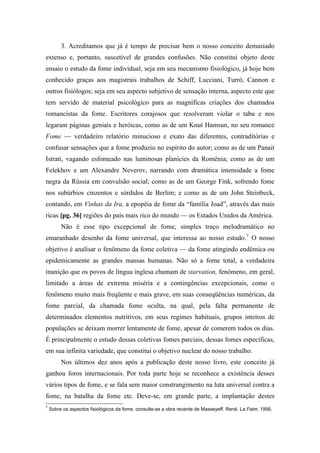 3. Acreditamos que já é tempo de precisar bem o nosso conceito demasiado
extenso e, portanto, suscetível de grandes confusões. Não constitui objeto deste
ensaio o estudo da fome individual, seja em seu mecanismo fisiológico, já hoje bem
conhecido graças aos magistrais trabalhos de Schiff, Lucciani, Turró, Cannon e
outros fisiólogos; seja em seu aspecto subjetivo de sensação interna, aspecto este que
tem servido de material psicológico para as magníficas criações dos chamados
romancistas da fome. Escritores corajosos que resolveram violar o tabu e nos
legaram páginas geniais e heróicas, como as de um Knut Hamsun, no seu romance
Fome — verdadeiro relatório minucioso e exato das diferentes, contraditórias e
confusar sensações que a fome produziu no espírito do autor; como as de um Panait
Istrati, vagando esfomeado nas luminosas planícies da Romênia; como as de um
Felekhov e um Alexandre Neverov, narrando com dramática intensidade a fome
negra da Rússia em convulsão social; como as de um George Fink, sofrendo fome
nos subúrbios cinzentos e sórdidos de Berlim; e como as de um John Steinbeck,
contando, em Vinhas da Ira, a epopéia de fome da “família Joad”, através das mais
ricas [pg. 36] regiões do país mais rico do mundo — os Estados Unidos da América.
Não é esse tipo excepcional de fome, simples traço melodramático no
emaranhado desenho da fome universal, que interessa ao nosso estudo.7
O nosso
objetivo é analisar o fenômeno da fome coletiva — da fome atingindo endêmica ou
epidemicamente as grandes massas humanas. Não só a fome total, a verdadeira
inanição que os povos de língua inglesa chamam de starvation, fenômeno, em geral,
limitado a áreas de extrema miséria e a contingências excepcionais, como o
fenômeno muito mais freqüente e mais grave, em suas conseqüências numéricas, da
fome parcial, da chamada fome oculta, na qual, pela falta permanente de
determinados elementos nutritivos, em seus regimes habituais, grupos inteiros de
populações se deixam morrer lentamente de fome, apesar de comerem todos os dias.
É principalmente o estudo dessas coletivas fomes parciais, dessas fomes específicas,
em sua infinita variedade, que constitui o objetivo nuclear do nosso trabalho.
Nos últimos dez anos após a publicação deste nosso livro, este conceito já
ganhou foros internacionais. Por toda parte hoje se reconhece a existência desses
vários tipos de fome, e se fala sem maior constrangimento na luta universal contra a
fome, na batalha da fome etc. Deve-se, em grande parte, a implantação destes
7
Sobre os aspectos fisiológicos da fome. consulte-se a obra recente de Masseyeff. René. La Faim, 1956.
 
