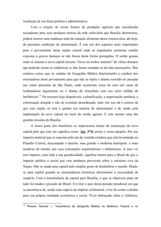 irradiação de sua força política e administrativa.
Com a criação de novas frentes de produção agrícola que encontrarão
escoadouro para seus produtos através da rede rodoviária que Brasília determinou,
poderá ocorrer uma mudança total da situação alimentar desta extensa área, até hoje,
de precárias condições de alimentação. É este um dos aspectos mais importantes
para o povoamento desta região central onde as populações pioneiras estarão
expostas a graves doenças se não forem desta forma protegidas. O sertão goiano
onde se assenta a nova capital encerra “focos ou nichos naturais” de várias doenças
que poderão tornar-se endêmicas se não forem tomadas as devidas precauções. Mas
estamos certos que os estudos da Geografia Médica determinarão a conduta dos
orientadores deste povoamento para que não se repita o drama ocorrido no passado
nas zonas pioneiras de São Paulo, onde ocorreram cerca de cem mil casos de
leishmaniose tegumentar ou o drama da Amazônia com seu meio milhão de
beribéricos.13
Os recursos hoje disponíveis, a planificação, a organização sanitária, a
colonização dirigida e não de aventura desordenada, tudo isto nos dá a certeza de
que esta região só terá a ganhar em matéria de alimentação e de saúde pela
implantação da nova capital no meio do sertão agreste. E esta mesmo uma das
grandes missões de Brasília.
A maior parte dos brasileiros se impressiona diante da construção da nova
capital pelo que este ato significa como [pg. 274] arrojo e como epopéia. Por seu
impacto material que se exprime pelo ato de vontade criadora que está levantando no
Planalto Central, descampado e deserto, uma grande e moderna metrópole: a mais
moderna do mundo, por suas concepções arquitetônicas e urbanísticas. A meu ver
este impacto, com toda a sua grandiosidade, significa menos para o Brasil do que o
impacto político e social que esta mudança provocará sobre a estrutura viva da
Nação. Não se muda uma capital pelo simples gosto de deslumbrar o mundo. Muda-
se uma capital quando as circunstâncias históricas determinam a necessidade de
mudá-la. Com a transferência da capital para Brasília, o que se objetivou antes de
tudo foi mudar a posição do Brasil. Foi tirar o país desta posição paradoxal em que
se encontrava de, sendo uma espécie de império continental, viver de costas voltadas
para sua própria realidade econômica e social. Viver debruçado sobre o Atlântico,
13
Pessoa. Samuel — “Importância da Geografia Médica na Medicina Tropical e no
 