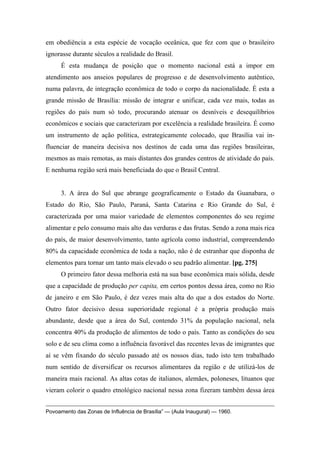 em obediência a esta espécie de vocação oceânica, que fez com que o brasileiro
ignorasse durante séculos a realidade do Brasil.
É esta mudança de posição que o momento nacional está a impor em
atendimento aos anseios populares de progresso e de desenvolvimento autêntico,
numa palavra, de integração econômica de todo o corpo da nacionalidade. É esta a
grande missão de Brasília: missão de integrar e unificar, cada vez mais, todas as
regiões do país num só todo, procurando atenuar os desníveis e desequilíbrios
econômicos e sociais que caracterizam por excelência a realidade brasileira. É como
um instrumento de ação política, estrategicamente colocado, que Brasília vai in-
fluenciar de maneira decisiva nos destinos de cada uma das regiões brasileiras,
mesmos as mais remotas, as mais distantes dos grandes centros de atividade do país.
E nenhuma região será mais beneficiada do que o Brasil Central.
3. A área do Sul que abrange geograficamente o Estado da Guanabara, o
Estado do Rio, São Paulo, Paraná, Santa Catarina e Rio Grande do Sul, é
caracterizada por uma maior variedade de elementos componentes do seu regime
alimentar e pelo consumo mais alto das verduras e das frutas. Sendo a zona mais rica
do país, de maior desenvolvimento, tanto agrícola como industrial, compreendendo
80% da capacidade econômica de toda a nação, não é de estranhar que disponha de
elementos para tornar um tanto mais elevado o seu padrão alimentar. [pg. 275]
O primeiro fator dessa melhoria está na sua base econômica mais sólida, desde
que a capacidade de produção per capita, em certos pontos dessa área, como no Rio
de janeiro e em São Paulo, é dez vezes mais alta do que a dos estados do Norte.
Outro fator decisivo dessa superioridade regional é a própria produção mais
abundante, desde que a área do Sul, contendo 31% da população nacional, nela
concentra 40% da produção de alimentos de todo o país. Tanto as condições do seu
solo e de seu clima como a influência favorável das recentes levas de imigrantes que
aí se vêm fixando do século passado até os nossos dias, tudo isto tem trabalhado
num sentido de diversificar os recursos alimentares da região e de utilizá-los de
maneira mais racional. As altas cotas de italianos, alemães, poloneses, lituanos que
vieram colorir o quadro etnológico nacional nessa zona fizeram também dessa área
Povoamento das Zonas de Influência de Brasília” — (Aula Inaugural) — 1960.
 