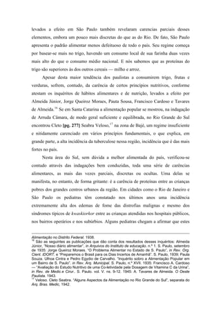 levados a efeito em São Paulo também revelaram carencias parciais desses
elementos, embora um pouco mais discretas do que as do Rio. De fato, São Paulo
apresenta o padrão alimentar menos defeituoso de todo o país. Seu regime começa
por basear-se mais no trigo, havendo um consumo local de sua farinha duas vezes
mais alto do que o consumo médio nacional. E nós sabemos que as proteínas do
trigo são superiores às dos outros cereais — milho e arroz.
Apesar desta maior tendência dos paulistas a consumirem trigo, frutas e
verduras, sofrem, contudo, da carência de certos princípios nutritivos, conforme
atestam os inquéritos de hábitos alimentares e de nutrição, levados a efeito por
Almeida Júnior, Jorge Queiroz Moraes, Pauta Sousa, Francisco Cardoso e Tavares
de Almeida.16
Se em Santa Catarina a alimentação popular se mostrou, na indagação
de Arruda Câmara, de modo geral suficiente e equilibrada, no Rio Grande do Sul
encontrou Cleto [pg. 277] Seabra Veloso,17
na zona de Bajé, um regime insuficiente
e nitidamente carenciado em vários princípios fundamentais, o que explica, em
grande parte, a alta incidência da tuberculose nessa região, incidência que é das mais
fortes no país.
Nesta área do Sul, sem dúvida a melhor alimentada do país, verificou-se
contudo através das indagações bem conduzidas, toda uma série de carências
alimentares, as mais das vezes parciais, discretas ou ocultas. Uma delas se
manifesta, no entanto, de forma gritante: é a carência de proteínas entre as crianças
pobres dos grandes centros urbanos da região. Em cidades como o Rio de Janeiro e
São Paulo os pediatras têm constatado nos últimos anos uma incidência
extremamente alta dos edemas de fome das distrofias malignas e mesmo dos
síndromes típicos de kwaskiorkor entre as crianças atendidas nos hospitais públicos,
nos bairros operários e nos subúrbios. Alguns pediatras chegam a afirmar que estes
Alimentação no Distrito Federal. 1938.
16
São as seguintes as publicações que dão conta dos resultados desses inquéritos: Almeida
Júnior, “Nosso diário alimentar”, in Arquivos do Instituto de educação. n.º 1. S. Paulo, setembro
de 1935: Jorge Queiroz Moraes. “O Problema Alimentar no Estado de S. Paulo”, in Rev. Org.
Cient. IDORT. e “Preparemos o Brasil para os Dias Incertos de Amanhã”. S. Paulo, 1939; Paula
Souza. Ulhoa Cintra e Pedro Egydio de Carvalho. “Inquérito sobro a Alimentação Popular em
um Bairro de S. Paulo”. in Rev. Arq. Municipal. S. Paulo, n.º XVII. 1935: Francisco A. Cardoso
— “Avaliação do Estudo Nutritivo de uma Co-letividade pela Dosagem de Vitamina C da Urina”,
in Rev. de Medic.e Cirur.. S. Paulo. vol. V. ns. 9-12. 1945: A. Tavares de Almeida. O Oeste
Paulista. 1943.
17
Veloso. Cleto Seabra. “Alguns Aspectos da Alimentação no Rio Grande do Sul”, separata do
Arq. Bras. Medic, 1942.
 