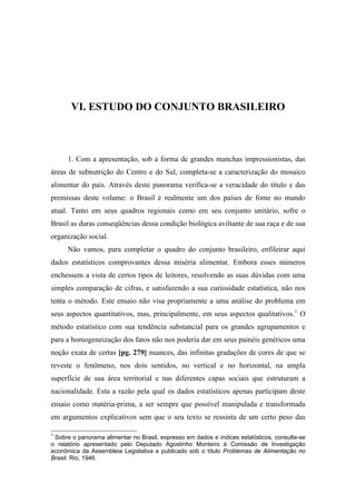 VI. ESTUDO DO CONJUNTO BRASILEIRO
1. Com a apresentação, sob a forma de grandes manchas impressionistas, das
áreas de subnutrição do Centro e do Sul, completa-se a caracterização do mosaico
alimentar do país. Através deste panorama verifica-se a veracidade do título e das
premissas deste volume: o Brasil é realmente um dos países de fome no mundo
atual. Tanto em seus quadros regionais como em seu conjunto unitário, sofre o
Brasil as duras conseqüências dessa condição biológica aviltante de sua raça e de sua
organização social.
Não vamos, para completar o quadro do conjunto brasileiro, enfileirar aqui
dados estatísticos comprovantes dessa miséria alimentar. Embora esses números
enchessem a vista de certos tipos de leitores, resolvendo as suas dúvidas com uma
simples comparação de cifras, e satisfazendo a sua curiosidade estatística, não nos
tenta o método. Este ensaio não visa propriamente a uma análise do problema em
seus aspectos quantitativos, mas, principalmente, em seus aspectos qualitativos.1
O
método estatístico com sua tendência substancial para os grandes agrupamentos e
para a homogeneização dos fatos não nos poderia dar em seus painéis genéricos uma
noção exata de certas [pg. 279] nuances, das infinitas gradações de cores de que se
reveste o fenômeno, nos dois sentidos, no vertical e no horizontal, na ampla
superfície de sua área territorial e nas diferentes capas sociais que estruturam a
nacionalidade. Esta a razão pela qual os dados estatísticos apenas participam deste
ensaio como matéria-prima, a ser sempre que possível manipulada e transformada
em argumentos explicativos sem que o seu texto se ressinta de um certo peso das
1
Sobre o panorama alimentar no Brasil, expresso em dados e índices estatísticos, consulte-se
o relatório apresentado pelo Deputado Agostinho Monteiro à Comissão de Investigação
econômica da Assembleia Legislativa e publicado sob o título Problemas de Alimentação no
Brasil. Rio, 1946.
 