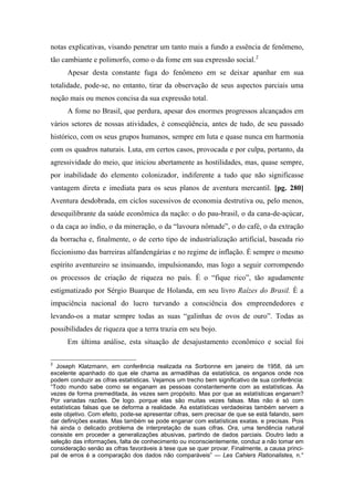 notas explicativas, visando penetrar um tanto mais a fundo a essência de fenômeno,
tão cambiante e polimorfo, como o da fome em sua expressão social.2
Apesar desta constante fuga do fenômeno em se deixar apanhar em sua
totalidade, pode-se, no entanto, tirar da observação de seus aspectos parciais uma
noção mais ou menos concisa da sua expressão total.
A fome no Brasil, que perdura, apesar dos enormes progressos alcançados em
vários setores de nossas atividades, é conseqüência, antes de tudo, de seu passado
histórico, com os seus grupos humanos, sempre em luta e quase nunca em harmonia
com os quadros naturais. Luta, em certos casos, provocada e por culpa, portanto, da
agressividade do meio, que iniciou abertamente as hostilidades, mas, quase sempre,
por inabilidade do elemento colonizador, indiferente a tudo que não significasse
vantagem direta e imediata para os seus planos de aventura mercantil. [pg. 280]
Aventura desdobrada, em ciclos sucessivos de economia destrutiva ou, pelo menos,
desequilibrante da saúde econômica da nação: o do pau-brasil, o da cana-de-açúcar,
o da caça ao índio, o da mineração, o da “lavoura nômade”, o do café, o da extração
da borracha e, finalmente, o de certo tipo de industrialização artificial, baseada rio
ficcionismo das barreiras alfandengárias e no regime de inflação. É sempre o mesmo
espírito aventureiro se insinuando, impulsionando, mas logo a seguir corrompendo
os processos de criação de riqueza no país. É o “fique rico”, tão agudamente
estigmatizado por Sérgio Buarque de Holanda, em seu livro Raízes do Brasil. È a
impaciência nacional do lucro turvando a consciência dos empreendedores e
levando-os a matar sempre todas as suas “galinhas de ovos de ouro”. Todas as
possibilidades de riqueza que a terra trazia em seu bojo.
Em última análise, esta situação de desajustamento econômico e social foi
2
Joseph Klatzmann, em conferência realizada na Sorbonne em janeiro de 1958, dá um
excelente apanhado do que ele chama as armadilhas da estatística, os enganos onde nos
podem conduzir as cifras estatísticas. Vejamos um trecho bem significativo de sua conferência:
“Todo mundo sabe como se enganam as pessoas constantemente com as estatísticas. Às
vezes de forma premeditada, às vezes sem propósito. Mas por que as estatísticas enganam?
Por variadas razões. De logo. porque elas são muitas vezes falsas. Mas não é só com
estatísticas falsas que se deforma a realidade. As estatísticas verdadeiras também servem a
este objetivo. Com efeito, pode-se apresentar cifras, sem precisar de que se está falando, sem
dar definições exatas. Mas também se pode enganar com estatísticas exatas. e precisas. Pois
há ainda o delicado problema de interpretação de suas cifras. Ora, uma tendência natural
consiste em proceder a generalizações abusivas, partindo de dados parciais. Doutro lado a
seleção das informações, falta de conhecimento ou inconscientemente, conduz a não tomar em
consideração senão as cifras favoráveis à tese que se quer provar. Finalmente, a causa princi-
pal de erros é a comparação dos dados não comparáveis” — Les Cahiers Rationalistes, n.°
 