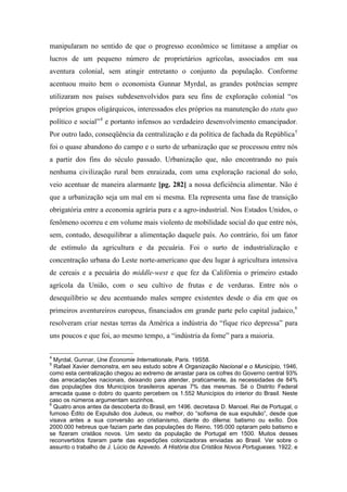 manipularam no sentido de que o progresso econômico se limitasse a ampliar os
lucros de um pequeno número de proprietários agrícolas, associados em sua
aventura colonial, sem atingir entretanto o conjunto da população. Conforme
acentuou muito bem o economista Gunnar Myrdal, as grandes potências sempre
utilizaram nos países subdesenvolvidos para seu fins de exploração colonial “os
próprios grupos oligárquicos, interessados eles próprios na manutenção do statu quo
político e social”4
e portanto infensos ao verdadeiro desenvolvimento emancipador.
Por outro lado, conseqüência da centralização e da política de fachada da República5
foi o quase abandono do campo e o surto de urbanização que se processou entre nós
a partir dos fins do século passado. Urbanização que, não encontrando no país
nenhuma civilização rural bem enraizada, com uma exploração racional do solo,
veio acentuar de maneira alarmante [pg. 282] a nossa deficiência alimentar. Não é
que a urbanização seja um mal em si mesma. Ela representa uma fase de transição
obrigatória entre a economia agrária pura e a agro-industrial. Nos Estados Unidos, o
fenômeno ocorreu e em volume mais violento de mobilidade social do que entre nós,
sem, contudo, desequilibrar a alimentação daquele país. Ao contrário, foi um fator
de estímulo da agricultura e da pecuária. Foi o surto de industrialização e
concentração urbana do Leste norte-americano que deu lugar à agricultura intensiva
de cereais e a pecuária do middle-west e que fez da Califórnia o primeiro estado
agrícola da União, com o seu cultivo de frutas e de verduras. Entre nós o
desequilíbrio se deu acentuando males sempre existentes desde o dia em que os
primeiros aventureiros europeus, financiados em grande parte pelo capital judaico,6
resolveram criar nestas terras da América a indústria do “fique rico depressa” para
uns poucos e que foi, ao mesmo tempo, a “indústria da fome” para a maioria.
4
Myrdal, Gunnar, Une Économie Internationale, Paris. 19S58.
5
Rafael Xavier demonstra, em seu estudo sobre A Organização Nacional e o Município, 1946,
como esta centralização chegou ao extremo de arrastar para os cofres do Governo central 93%
das arrecadações nacionais, deixando para atender, praticamente, às necessidades de 84%
das populações dos Municípios brasileiros apenas 7% das mesmas. Sé o Distrito Federal
arrecada quase o dobro do quanto percebem os 1.552 Municípios do interior do Brasil. Neste
caso os números argumentam sozinhos.
6
Quatro anos antes da descoberta do Brasil, em 1496. decretava D. Manoel. Rei de Portugal, o
fumoso Édito de Expulsão dos Judeus, ou melhor, do “sofisma de sua expulsão”, desde que
visava antes a sua conversão ao cristianismo, diante do dilema: batismo ou exílio. Dos
2000.000 hebreus que faziam parte das populações do Reino, 195.000 optaram pelo batismo e
se fizeram cristãos novos. Um sexto da população de Portugal em 1500. Muitos desses
reconvertidos fizeram parte das expedições colonizadoras enviadas ao Brasil. Ver sobre o
assunto o trabalho de J. Lúcio de Azevedo. A História dos Cristãos Novos Portugueses. 1922. e
 