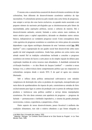 É mesmo esta a característica essencial do desenvolvimento econômico do tipo
colonialista, bem diferente do desenvolvimento econômico autêntico de tipo
nacionalista. O colonialismo promoveu pelo mundo uma certa forma de progressos,
mas sempre a serviço dos seus lucros exclusivos, ou quando muito associado a um
pequeno número de nacionais privilegiados que se desinteressavam pelo futuro da
nacionalidade, pelas aspirações políticas, sociais e culturais da maioria. Daí o
desenvolvimento anômalo, setorial, limitado a certos setores mais rendosos, de
maior atrativo para o capital especulativo, deixando no abandono outros setores
básicos, indispensáveis ao verdadeiro progresso social. Como conseqüência desta
visão egoística do progresso econômico se constituiu em vários países de economia
dependente o que alguns sociólogos chamaram de uma “estrutura social [pg. 283]
dualista”7
com a superposição de um quadro social bem desenvolvido sobre outro
quadro de total estagnação econômica. Ainda hoje, perdura em certos meios uma
atitude mental fiel às tradições colonialistas inclinada a conceber o progresso
econômico em termos de lucros a curto prazo ou de simples injeção de dólares para
exploração imediata de certos recursos mais abundantes. A dualidade estrutural da
civilização brasileira — os dois Brasis de Jacques Lambert8
— constitui a nossa
herança viva, a sobrevivência deste comportamento político que nos impuseram os
colonialistas europeus desde o século XVI. E do qual só agora nos estamos
libertando.
Sob o influxo desta política antinacional cultivaram-se com métodos
vampirescos de destruição dos solos os produtos de exportação, monopolizados por
meia dúzia de açambarcadores da riqueza do país, construíram-se estradas de ferro
exclusivamente para ligar os centros de produção com os portos de embarque destes
produtos e instituiu-se uma política cambial a serviço destas manipulações
econômicas. Por trás desta estrutura com aparência de progresso — progresso de
fachada — permaneceram o latifúndio improdutivo, o sistema da grande plantação
escravocrata, o atraso, a ignorância, o pauperismo, a fome.
Outro aspecto do nosso desenvolvimento, pouco favorável à melhoria das
condições alimentares, tem sido o relativo abandono a que foram relegadas as
o de Mário Saa, A Invasão dos Judeus, 1925.
7
Balantier. Georges. “Le Contexto Socio-Culturel et le Côut Social du Progrès”. in Le Tiers
Monde. Paris. 1956.
 