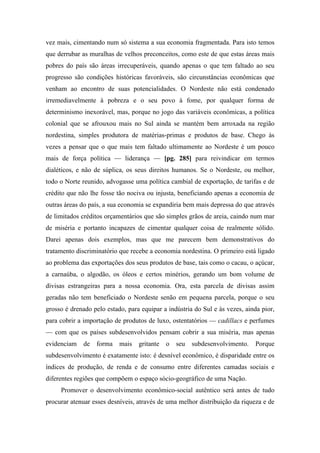 vez mais, cimentando num só sistema a sua economia fragmentada. Para isto temos
que derrubar as muralhas de velhos preconceitos, como este de que estas áreas mais
pobres do país são áreas irrecuperáveis, quando apenas o que tem faltado ao seu
progresso são condições históricas favoráveis, são circunstâncias econômicas que
venham ao encontro de suas potencialidades. O Nordeste não está condenado
irremediavelmente à pobreza e o seu povo à fome, por qualquer forma de
determinismo inexorável, mas, porque no jogo das variáveis econômicas, a política
colonial que se afrouxou mais no Sul ainda se mantém bem arroxada na região
nordestina, simples produtora de matérias-primas e produtos de base. Chego às
vezes a pensar que o que mais tem faltado ultimamente ao Nordeste é um pouco
mais de força política — liderança — [pg. 285] para reivindicar em termos
dialéticos, e não de súplica, os seus direitos humanos. Se o Nordeste, ou melhor,
todo o Norte reunido, advogasse uma política cambial de exportação, de tarifas e de
crédito que não lhe fosse tão nociva ou injusta, beneficiando apenas a economia de
outras áreas do país, a sua economia se expandiria bem mais depressa do que através
de limitados créditos orçamentários que são simples grãos de areia, caindo num mar
de miséria e portanto incapazes de cimentar qualquer coisa de realmente sólido.
Darei apenas dois exemplos, mas que me parecem bem demonstrativos do
tratamento discriminatório que recebe a economia nordestina. O primeiro está ligado
ao problema das exportações dos seus produtos de base, tais como o cacau, o açúcar,
a carnaúba, o algodão, os óleos e certos minérios, gerando um bom volume de
divisas estrangeiras para a nossa economia. Ora, esta parcela de divisas assim
geradas não tem beneficiado o Nordeste senão em pequena parcela, porque o seu
grosso é drenado pelo estado, para equipar a indústria do Sul e às vezes, ainda pior,
para cobrir a importação de produtos de luxo, ostentatórios — cadillacs e perfumes
— com que os países subdesenvolvidos pensam cobrir a sua miséria, mas apenas
evidenciam de forma mais gritante o seu subdesenvolvimento. Porque
subdesenvolvimento é exatamente isto: é desnível econômico, é disparidade entre os
índices de produção, de renda e de consumo entre diferentes camadas sociais e
diferentes regiões que compõem o espaço sócio-geográfico de uma Nação.
Promover o desenvolvimento econômico-social autêntico será antes de tudo
procurar atenuar esses desníveis, através de uma melhor distribuição da riqueza e de
 