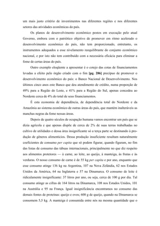 um mais justo critério de investimentos nas diferentes regiões e nos diferentes
setores das atividades econômicas do país.
Os planos de desenvolvimento econômico postos em execução pelo atual
Governo, embora com o patriótico objetivo de promover em ritmo acelerado o
desenvolvimento econômico do país, não tem proporcionado, entretanto, os
instrumentos adequados a esse nivelamento reequilibrante do conjunto econômico
nacional, e por isto não tem contribuído com a necessária eficácia para eliminar a
fome de certas áreas do país.
Outro exemplo eloqüente a apresentar é o cotejo das cotas de financiamentos
levadas a efeito pelo órgão criado com o fim [pg. 286] precípuo de promover o
desenvolvimento econômico do país: o Banco Nacional de Desenvolvimento. Nos
últimos cinco anos este Banco que deu atendimento de crédito, numa proporção de
49% para a Região do Leste, e 41% para a Região do Sul, apenas concedeu ao
Nordeste cerca de 4% do total de seus financiamentos.
É esta economia de dependência, de dependência total do Nordeste e da
Amazônia ao sistema econômico de outras áreas do país, que mantém inalteráveis as
manchas negras da fome nessas áreas.
Depois de quatro séculos de ocupação humana vamos encontrar um país que se
dizia agrícola e que apenas dispõe de cerca de 2% de suas terras trabalhadas no
cultivo de utilidades e dessa área insignificante só a terça parte se destinando à pro-
dução de gêneros alimentícios. Dessa produção insuficiente resultam naturalmente
coeficientes de consumo per capita que só podem figurar, quando figuram, no fim
das listas de consumo das tábuas internacionais, principalmente no que diz respeito
aos alimentos protetores — à carne, ao leite, ao queijo, à manteiga, às frutas e às
verduras. O nosso consumo de carne é de 55 kg per capita e por ano, enquanto que
esse consumo atinge 136 kg na Argentina, 107 na Nova Zelândia, 62 nos Estados
Unidos da América, 64 na Inglaterra e 57 na Dinamarca. O consumo de leite é
ridiculamente insignificante: 37 litros por ano, ou seja, cerca de 100 g por dia. Tal
consumo atinge as cifras de 164 litros na Dinamarca, 108 nos Estados Unidos, 101
na Austrália e 95 na França. Igual insignificância encontramos no consumo das
demais fontes de proteínas: queijo e ovos; 600 g de queijo, quando na Dinamarca se
consomem 5,5 kg. A manteiga é consumida entre nós na mesma quantidade que o
 