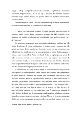 queijo — 600 g —, enquanto que os Estados Unidos, a Inglaterra e a Dinamarca
consomem, respectivamente, 18, 10 e 8 kg. O consumo dos restantes alimentos
protetores ocupa idêntica posição nos quadros estatísticos mundiais: são dos mais
baixos do mundo.
Interpretando estes dados à luz dos conhecimentos já expostos anteriormente,
deduz-se da situação global da alimentação do nosso povo.
2. Não é este um quadro histórico de nosso passado, mas um retrato da
realidade social vigente. Desta complexa e confusa [pg. 287] realidade social
brasileira, que justifica o título dado por Roger Bastide a um seu livro: Brasil, Terra
de Contrastes.9
De contrastes atordoantes, como este evidenciado entre o esplendor da vida
urbana de algumas de nossas metrópoles e o atoleiro social, o marasmo da vida
agrária em torno destas metrópoles. Contrastes como este de possuirmos uma
indústria de alto padrão moderno e uma agricultura de índole feudal, apegada à
rotina, a mais conservadora. Assim é o Brasil. Assim se explica porque, apesar de
todos os nossos surpreendentes sucessos no campo do progresso econômico, de
nossa indústria pesada, de nossa indústria de automóveis, de Brasília e de outras
metas surpreendentemente alcançadas, ainda somos um país de fome, ainda somos
uma das grandes áreas da geografia universal da fome.
É verdade que esta larga mancha negra da fome se atenuou um pouco em
certos pontos, se retraíram os seus limites noutros, mas o quadro geral perdura mais
ou menos idêntico. Ganhou-se nos últimos anos uma melhor consciência da rea-
lidade do problema. Governo e povo debatem a matéria. Conhecem-se melhor os
princípios essenciais da higiene alimentar. Mas, pouco foi obtido, como resultados
concretos, para melhorar de fato a nossa situação alimentar. E em certos períodos e
sob certos aspectos, esta situação parece até se agravar em face do surto de
desenvolvimento industrial por que atravessa o país. É como se os responsáveis
pelos destinos do Brasil não tivessem ainda tomado a peito a solução do problema,
atacando-o em suas raízes com coragem e decisão. Mesmo os governos mais empe-
nhados em nossa emancipação econômica não tiveram ainda sucesso neste setor
9
Bastide, Roger. Brasil, Terra de Contrastes. 288
 